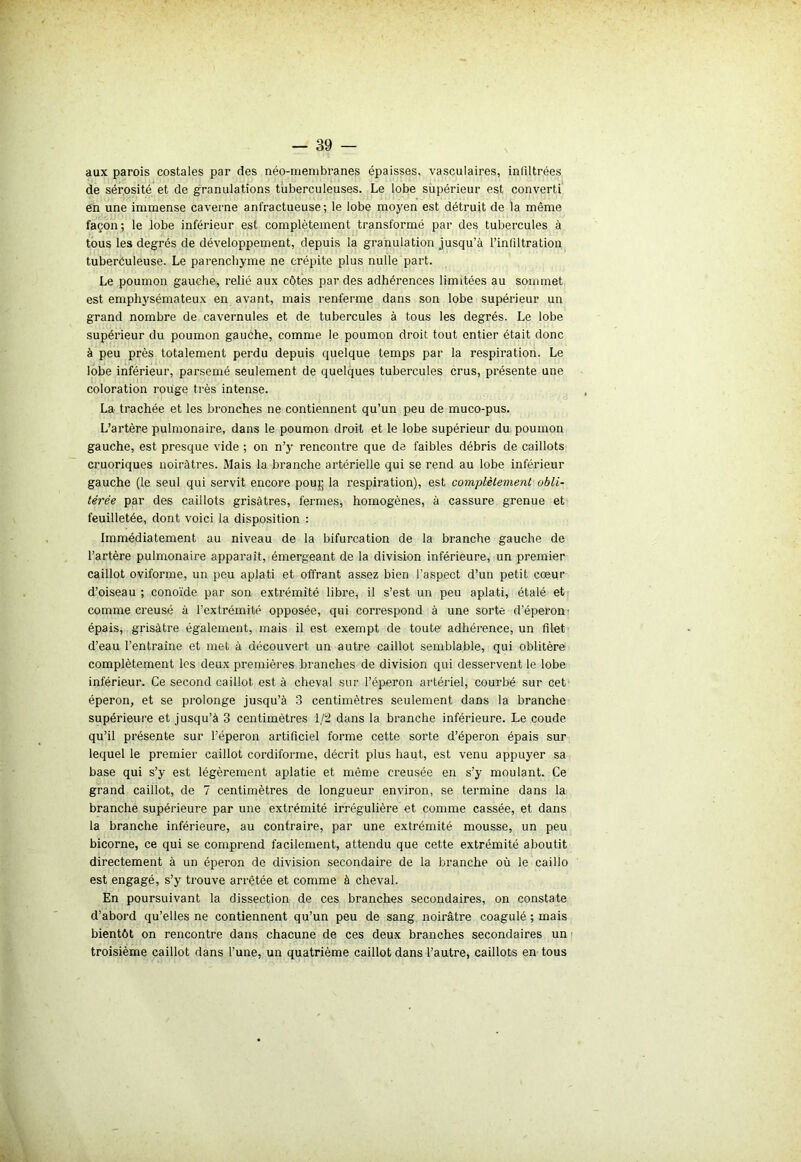 aux parois costales par des néo-membranes épaisses, vasculaires, infiltrées de sérosité et de granulations tuberculeuses. Le lobe supérieur est converti en une immense caverne anfractueuse; le lobe moyen est détruit de la même façon; le lobe inférieur est complètement transformé par des tubercules à tous les degrés de développement, depuis la granulation jusqu’à l’infiltration tuberculeuse. Le parenchyme ne crépite plus nulle part. Le poumon gauche, relié aux côtes par des adhérences limitées au sommet est emphysémateux en avant, mais renferme dans son lobe supérieur un grand nombre de cavernules et de tubercules à tous les degrés. Le lobe supérieur du poumon gauche, comme le poumon droit tout entier était donc à peu près totalement perdu depuis quelque temps par la respiration. Le lobe inférieur, parsemé seulement de quelques tubercules crus, présente une coloration rouge très intense. La trachée et les bronches ne contiennent qu’un peu de muco-pus. L’artère pulmonaire, dans le poumon droit et le lobe supérieur du poumon gauche, est presque vide ; on n’y rencontre que de faibles débris de caillots cruoriques noirâtres. Mais la branche artérielle qui se rend au lobe inférieur gauche (le seul qui servit encore pou}; la respiration), est complètement obli- térée par des caillots grisâtres, fermes, homogènes, à cassure grenue et feuilletée, dont voici la disposition : Immédiatement au niveau de la bifurcation de la branche gauche de l’artère pulmonaire apparaît, émergeant de la division inférieure, un premier caillot oviforme, un peu aplati et offrant assez bien l’aspect d’un petit cœur d’oiseau ; eonoïde par son extrémité libre, il s’est un peu aplati, étalé et comme creusé à l’extrémité opposée, qui correspond à une sorte d’éperon épais, grisâtre également, mais il est exempt de toute adhérence, un filet d’eau l’entraîne et met à découvert un autre caillot semblable, qui oblitère complètement les deux premières branches de division qui desservent le lobe inférieur. Ce second caillot est à cheval sur l’éperon artériel, courbé sur cet éperon, et se prolonge jusqu’à 3 centimètres seulement dans la branche supérieure et jusqu’à 3 centimètres 1/2 dans la branche inférieure. Le coude qu’il présente sur l’éperon artificiel forme cette sorte d’éperon épais sur lequel le premier caillot cordiforme, décrit plus haut, est venu appuyer sa base qui s’y est légèrement aplatie et même creusée en s’y moulant. Ce grand caillot, de 7 centimètres de longueur environ, se termine dans la branche supérieure par une extrémité irrégulière et comme cassée, et dans la branche inférieure, au contraire, par une extrémité mousse, un peu bicorne, ce qui se comprend facilement, attendu que cette extrémité aboutit directement à un éperon de division secondaire de la branche où le caillo est engagé, s’y trouve arrêtée et comme à cheval. En poursuivant la dissection de ces branches secondaires, on constate d’abord qu’elles ne contiennent qu’un peu de sang noirâtre coagulé ; mais bientôt on rencontre dans chacune de ces deux branches secondaires un troisième caillot dans l’une, un quatrième caillot dans l’autre, caillots en tous