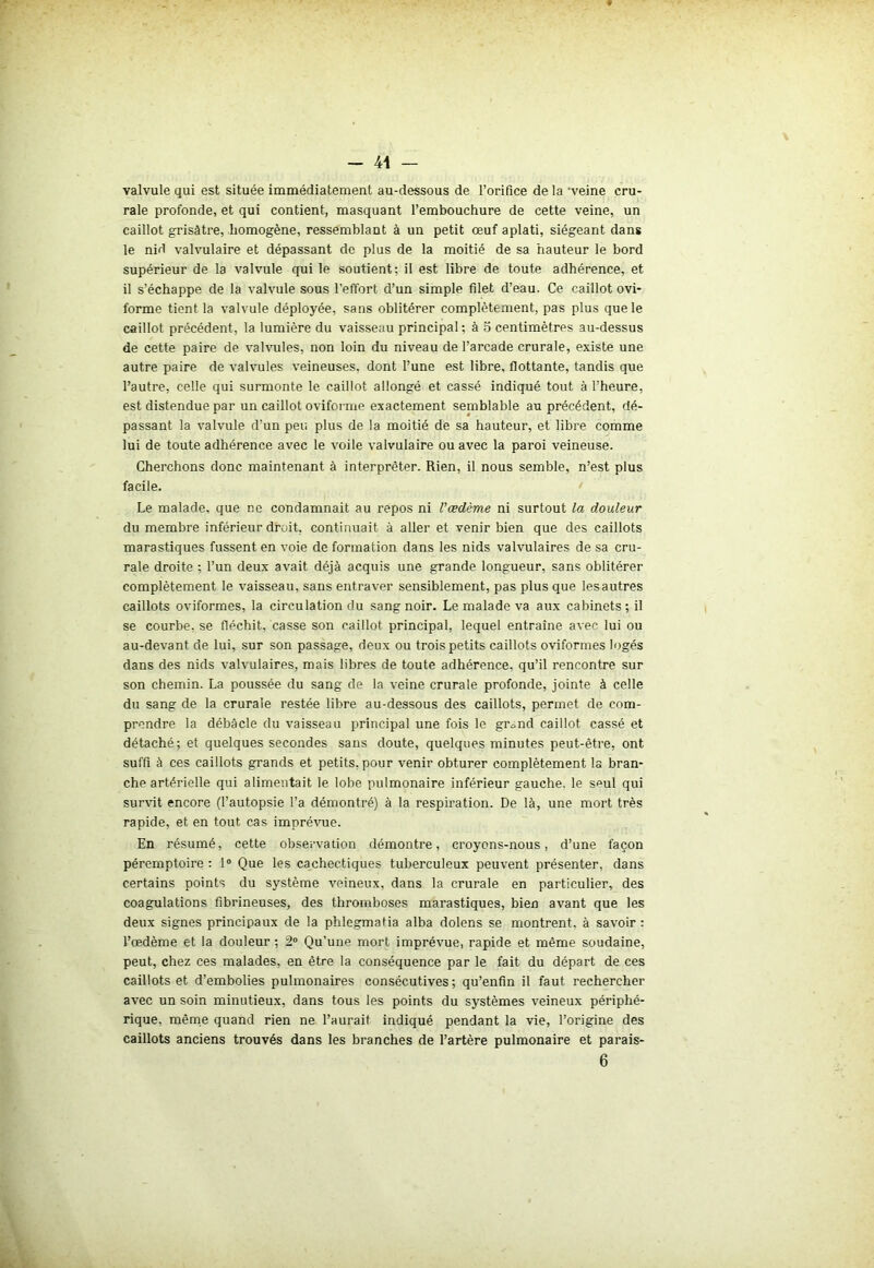 - 41 — valvule qui est située immédiatement au-dessous de l’orifice de la ‘veine cru- rale profonde, et qui contient, masquant l’embouchure de cette veine, un caillot grisâtre, homogène, ressemblant à un petit œuf aplati, siégeant dans le nid valvulaire et dépassant de plus de la moitié de sa hauteur le bord supérieur de la valvule qui le soutient; il est libre de toute adhérence, et il s’échappe de la valvule sous l’effort d’un simple filet d’eau. Ce caillot ovi- forme tient la valvule déployée, sans oblitérer complètement, pas plus que le caillot précédent, la lumière du vaisseau principal; à 5 centimètres au-dessus de cette paire de valvules, non loin du niveau de l’arcade crurale, existe une autre paire de valvules veineuses, dont l’une est libre, flottante, tandis que l’autre, celle qui surmonte le caillot allongé et cassé indiqué tout à l’heure, est distendue par un caillot oviforme exactement semblable au précédent, dé- passant la valvule d’un peu plus de la moitié de sa hauteur, et libre comme lui de toute adhérence avec le voile valvulaire ou avec la paroi veineuse. Cherchons donc maintenant à interpréter. Rien, il nous semble, n’est plus facile. Le malade, que ne condamnait au repos ni l'œdème ni surtout la douleur du membre inférieur droit, continuait à aller et venir bien que des caillots marastiques fussent en voie de formation dans les nids valvulaires de sa cru- rale droite ; l’un deux avait déjà acquis une grande longueur, sans oblitérer complètement le vaisseau, sans entraver sensiblement, pas plus que lesautres caillots oviformes, la circulation du sang noir. Le malade va aux cabinets; il se courbe, se fléchit, casse son caillot principal, lequel entraîne avec lui ou au-devant de lui, sur son passage, deux ou trois petits caillots oviformes logés dans des nids valvulaires, mais libres de toute adhérence, qu’il rencontre sur son chemin. La poussée du sang de la veine crurale profonde, jointe à celle du sang de la crurale restée libre au-dessous des caillots, permet de com- prendre la débâcle du vaisseau principal une fois le gr^nd caillot cassé et détaché; et quelques secondes sans doute, quelques minutes peut-être, ont suffi à ces caillots grands et petits, pour venir obturer complètement la bran- che artérielle qui alimentait le lobe pulmonaire inférieur gauche, le seul qui survit encore (l’autopsie l’a démontré) à la respiration. De là, une mort très rapide, et en tout cas imprévue. En résumé, cette observation démontre, croyons-nous, d’une façon péremptoire : 1° Que les cachectiques tuberculeux peuvent présenter, dans certains points du système veineux, dans la crurale en particulier, des coagulations fibrineuses, des thromboses marastiques, bien avant que les deux signes principaux de la phlegmafia alba dolens se montrent, à savoir : l’œdème et la douleur ; 2° Qu’une mort imprévue, rapide et même soudaine, peut, chez ces malades, en être la conséquence par le fait du départ de ces caillots et d’embolies pulmonaires consécutives; qu’enfin il faut rechercher avec un soin minutieux, dans tous les points du systèmes veineux périphé- rique, même quand rien ne l’aurait indiqué pendant la vie, l’origine des caillots anciens trouvés dans les branches de l’artère pulmonaire et parais-