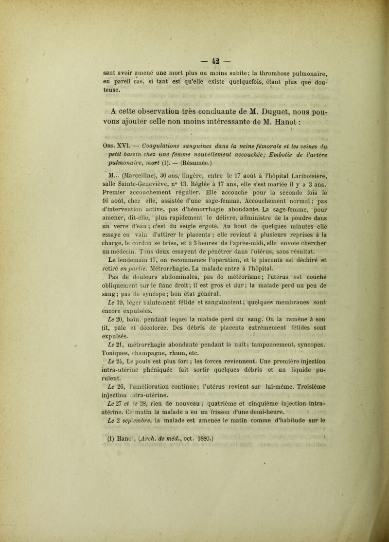 saut avoir amené une mort plus ou moins subite; la thrombose pulmonaire, en pareil cas, si tant est qu’elle existe quelquefois, étant plus que dou- teuse. A cette observation très concluante de M. Duguet, nous pou- vons ajouter celle non moins intéressante de M. Hanot : • * . : • ' : ‘ t . \î • ' I . • Obs.XVI. — Coagulations sanguines dans fa veine fémorale et les veines du petit bassin chez une femme nouvellement accouchée; Embolie de l’artère pulmonaire, mort (1). — (Résumée.) M... (Marcelline), 30 ans, lingère, entre le 17 août à l’hôpital Lariboisière, salle Sainte-Geneviève, n° 13. Réglée à 17 ans, elle s’est mariée il y a 3 ans. Premier accouchement régulier. Elle accouche pour la seconde fois le 16 août, chez elle, assistée d’une sage-femme. Accouchement normal ; pas d’intervention active, pas d’hémorrhagie abondante. La sage-femme, pour amener, dit-elle, plus rapidement le délivre, administre de la poudre dans un verre d’eau ; c’est du seigle ergoté. Au bout de quelques minutes elle essaye en vain d’attirer le placenta ; elle revient à plusieurs reprises à la charge, le cordon se brise, et à 3 heures de l’après-midi, elle envoie chercher un médecin. Tous deux essayent de pénétrer dans l’utérus, sans résultat. Le lendemain 17, on recommence l’opération, et le placenta est déchiré et retiré en partie. Métrorrhagie. La malade entre à l’hôpital. Pas de douleurs abdominales, pas de météorisme; l’utérus est couché obliquement sur le flanc droit; il est gros et dur; la malade perd un peu de sang; pas de syncope; bon état général. Le 19, léger suintement fétide et sanguinolent ; quelques membranes sont encore expulsées. Le 20, bain, pendant lequel la malade perd du sang. On la ramène à son lit, pâle et décolorée. Des débris de placenta extrêmement fétides sont expulsés. Le 21, métrorrhagie abondante pendant la nuit; tamponnement, syncopes. Toniques, champagne, rhum, etc. Le 24, Le pouls est plus fort ; les forces reviennent. Une première injection intra-utérine phéniquée fait sortir quelques débris et un liquide pu- rulent. Le 26, l'amélioration continue; l’utérus revient sur lui-même. Troisième injection îtra-utérine. Le 2Ti et ’e 28, rien de nouveau ; quatrième et cinquième injection intra- utérine. Ce matin la malade a eu un frisson d’une demi-heure. Le 2 sep embre, la malade est amenée le matin comme d’habitude sur le (1) Hano , (Arch. de méd., oct. 1880.)