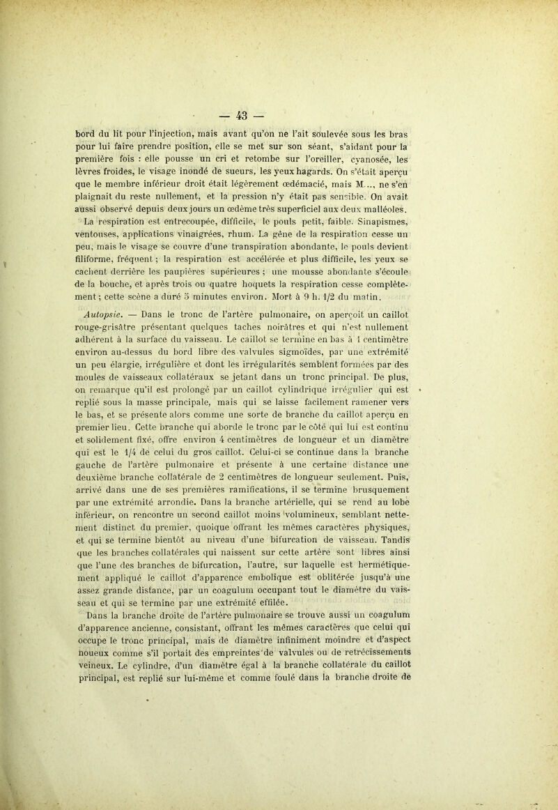 bord du lit pour l’injection, mais avant qu’on ne l’ait soulevée sous les bras pour lui faire prendre position, elle se met sur son séant, s’aidant pour la première fois : elle pousse un cri et retombe sur l’oreiller, cyanosée, les lèvres froides, le visage inondé de sueurs, les yeux hagards. On s’était aperçu que le membre inférieur droit était légèrement œdémacié, mais M..., ne s’en plaignait du reste nullement, et la pression n’y était p„s sensible. On avait aussi observé depuis deux jours un oedème très superficiel aux deux malléoles. La respiration est entrecoupée, difficile, le pouls petit, faible. Sinapismes, ventouses, applications vinaigrées, rhum. La gêne de la respiration cesse un peu, mais le visage se couvre d’une transpiration abondante, le pouls devient filiforme, fréquent ; la respiration est accélérée et plus difficile, les yeux se cachent derrière les paupières supérieures ; une mousse abondante s’écoule de la bouche, et après trois ou quatre hoquets la respiration cesse complète- ment ; cette scène a duré 5 minutes environ. Mort à 9 h. 1/2 du matin. Autopsie. — Dans le tronc de l’artère pulmonaire, on aperçoit un caillot rouge-grisâtre présentant quelques taches noirâtres et qui n’est nullement adhérent à la surface du vaisseau. Le caillot se termine en bas à 1 centimètre environ au-dessus du bord libre des valvules sigmoïdes, par une extrémité un peu élargie, irrégulière et dont les irrégularités semblent formées par des moules de vaisseaux collatéraux se jetant dans un tronc principal. De plus, on remarque qu'il est prolongé par un caillot cylindrique irrégulier qui est replié sous la masse principale, mais qui se laisse facilement ramener vers le bas, et se présente alors comme une sorte de brandie du caillot aperçu en premier lieu. Cette branche qui aborde le tronc par le côté qui lui est continu et solidement fixé, offre environ 4 centimètres de longueur et un diamètre qui est le 1/4 de celui du gros caillot. Celui-ci se continue dans la branche gauche de l’artère pulmonaire et présente à une certaine distance une deuxième branche collatérale de 2 centimètres de longueur seulement. Puis, arrivé dans une de ses premières ramifications, il se termine brusquement par une extrémité arrondie. Dans la branche artérielle, qui se rend au lobe inférieur, on rencontre un second caillot moins volumineux, semblant nette- ment distinct du premier, quoique offrant les mêmes caractères physiques, et qui se termine bientôt au niveau d’une bifurcation de vaisseau. Tandis que les branches collatérales qui naissent sur cette artère sont libres ainsi que l’une des branches de bifurcation, l’autre, sur laquelle est hermétique- ment appliqué le caillot d’apparence embolique est oblitérée jusqu’à une assez grande distance, par un coagulum occupant tout le diamètre du vais- seau et qui se termine par une extrémité effilée. Dans la branche droite de l’artère pulmonaire se trouve aussi un coagulum d’apparence ancienne, consistant, offrant les mêmes caractères que celui qui occupe le tronc principal, mais de diamètre infiniment moindre et d’aspect noueux comme s’il portait des empreintes de valvules ou de rétrécissements veineux. Le cylindre, d’un diamètre égal à la branche collatérale du caillot principal, est replié sur lui-même et comme foulé dans la branche droite de . •'