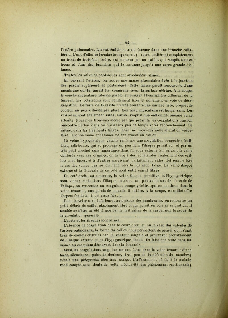 l’artère pulmonaire. Les extrémités entrent chacune dans une branche colla- térale. L’une d’elles se termine brusquement ; l’autre, oblitérant complètement un tronc de troisième ordre, est contenu par un caillot qui remplit tout ce tronc et l’une des branches qui le continue jusqu’à une assez grande dis- tance. Toutes les valvules cardiaques sont absolument saines. En ouvrant l’utérus, on trouve une masse placentaire fixée à la jonction des parois supérieure et postérieure. Cette masse paraît recouverte d’une membrane qui lui aurait été commune avec la surface utérine. A la coupe, la couche musculaire utérine paraît embrasser l’hémisphère adhérent de la tumeur. Les cotylédons sont solidement fixés et nullement en voie de désa- grégation Le reste de la cavité utérine présente une surface lisse, propre, de couleur un peu ardoisée par place. Son tissu musculaire est ferme, sain. Les vaisseaux sont également sains; aucun lymphatique enflammé, aucune veine atteinte. Nous n’en trouvons même pas qui présente les coagulations que l’on rencontre parfois dans ces vaisseaux peu de temps après l’accouchement. De même, dans les ligaments larges, nous ne trouvons nulle altération vascu- laire ; aucune veine enflammée ne renfermait un caillot. La veine hypogastrique gauche renferme une coagulation rougeâtre, feuil- letée, adhérente, qui se prolonge un peu dans l’iliaque primitive, et par un très petit crochet sans importance dans l’iliaque externe. En suivant la veine oblitérée vers ses origines, on arrive à des collatérales renfermant des cail- lots cruoriques, et à d’autres paraissant parfaitement vides. Tel semble être le cas des veines qui se dirigent vers le ligament large. La veine iliaque externe et la fémorale de ce côté sont entièrement libres. Du côté droit, au contraire, la veine iliaque primitive et l’hypogastrique sont vides ; mais dans l’iliaque externe, un peu au-dessus de l’arcade de Fallope, on rencontre un coagulum rouge-grisâtre qui se continue dans la veine fémorale, aux parois de laquelle il adhère. A la coupe, ce caillot offre l’aspect feuilleté ; il est assez friable. Dans la veine cave inférieure, au-dessous des émulgentes, on rencontre un petit débris de caillot absolument libre et qui parait en voie de migration. Il semble ne s’être arrêté là que par le fait même de la suspension brusque de la circulation générale. L’aorte et les iliaques sont saines. L’absence de coagulation dans le cœur droit et au niveau des valvules de l’artère pulmonaire, la forme du caillot, nous permettent de penser qu’il s’agit bien de caillots charriés par le courant sanguin et provenant probablement de l’iliaque externe et de l’hypogastrique droite. Ils faisaient suite dans les veines au coagulum découvert dans la fémorale. Ainsi, les coagulations sanguines se sont faites dans la veine fémorale d’une façon silencieuse; point de douleur, très peu de tuméfaction du membre; c’était une phlegmatia alba non doleps. L’affaissement où était la malade rend compte sans doute de cette médiocrité des phénomènes réactionnels ;