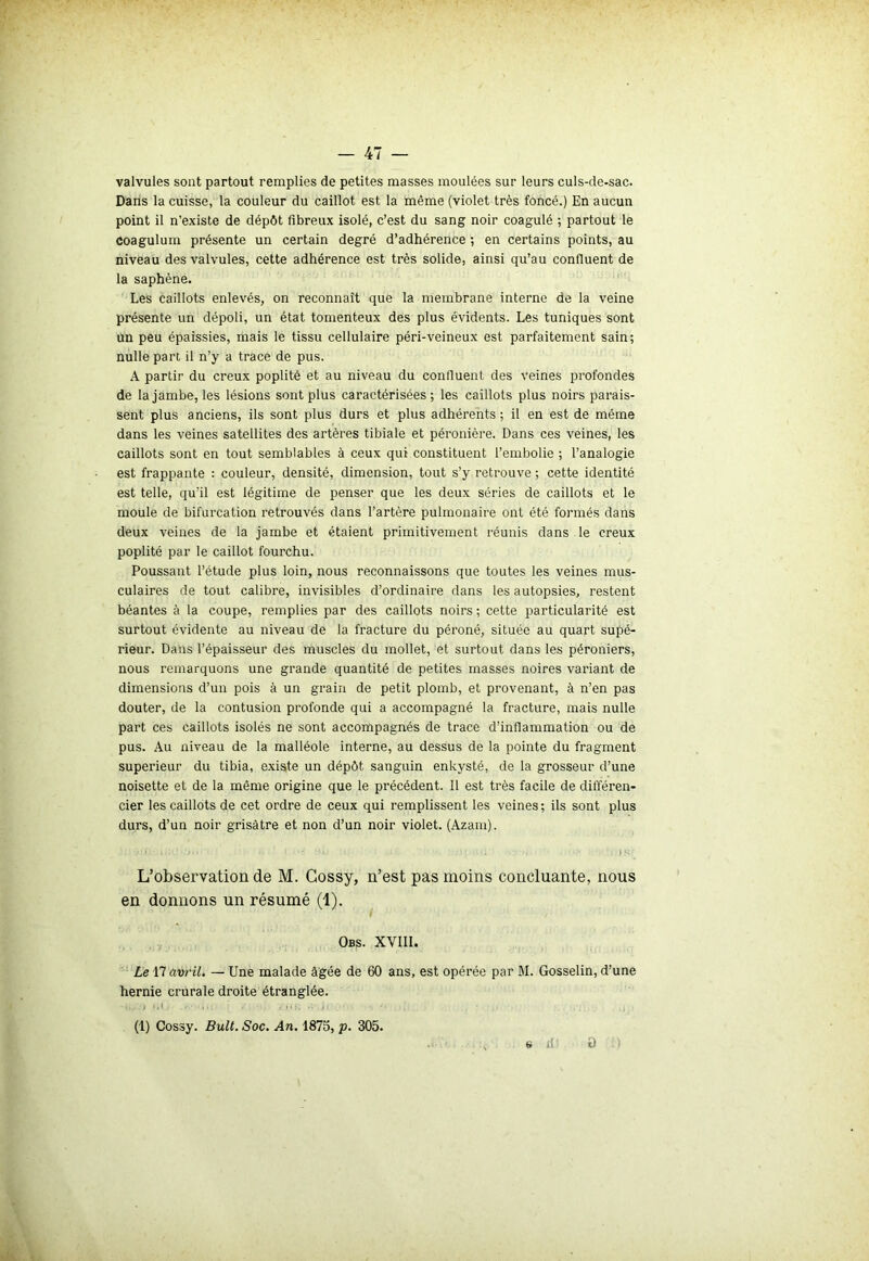 valvules sont partout remplies de petites masses moulées sur leurs culs-de-sac. Dans la cuisse, la couleur du caillot est la même (violet très foncé.) En aucun point il n’existe de dépôt fibreux isolé, c’est du sang noir coagulé ; partout le coagulum présente un certain degré d’adhérence ; en certains points, au niveau des valvules, cette adhérence est très solide, ainsi qu’au confluent de la saphène. Les caillots enlevés, on reconnaît que la membrane interne de la veine présente un dépoli, un état tomenteux des plus évidents. Les tuniques sont un peu épaissies, mais le tissu cellulaire péri-veineux est parfaitement sain; nulle part il n’y a trace de pus. A partir du creux poplité et au niveau du confluent des veines profondes de la jambe, les lésions sont plus caractérisées; les caillots plus noirs parais- sent plus anciens, ils sont plus durs et plus adhérents ; il en est de même dans les veines satellites des artères tibiale et péronière. Dans ces veines, les caillots sont en tout semblables à ceux qui constituent l’embolie ; l’analogie est frappante : couleur, densité, dimension, tout s’y retrouve ; cette identité est telle, qu’il est légitime de penser que les deux séries de caillots et le moule de bifurcation retrouvés dans l’artère pulmonaire ont été formés clans deux veines de la jambe et étaient primitivement réunis dans le creux poplité par le caillot fourchu. Poussant l’étude plus loin, nous reconnaissons que toutes les veines mus- culaires de tout calibre, invisibles d’ordinaire dans les autopsies, restent béantes à la coupe, remplies par des caillots noirs ; cette particularité est surtout évidente au niveau de la fracture du péroné, située au quart supé- rieur. Dans l’épaisseur des muscles du mollet, et surtout dans les péroniers, nous remarquons une grande quantité de petites masses noires variant de dimensions d’un pois à un grain de petit plomb, et provenant, à n’en pas douter, de la contusion profonde qui a accompagné la fracture, mais nulle part ces caillots isolés ne sont accompagnés de trace d’inflammation ou de pus. Au niveau de la malléole interne, au dessus de la pointe du fragment supérieur du tibia, existe un dépôt sanguin enkysté, de la grosseur d’une noisette et de la même origine que le précédent. 11 est très facile de différen- cier les caillots de cet ordre de ceux qui remplissent les veines; ils sont plus durs, d’un noir grisâtre et non d’un noir violet. (Azam). L’observation de M. Cossy, n’est pas moins concluante, nous en donnons un résumé (1). Obs. XVIII. Le 17 avril. — Une malade âgée de 60 ans, est opérée par M. Gosselin, d’une hernie crurale droite étranglée. • ,/.) M, — ' • , »<k - .i> - (1) Cossy. Bult. Soc. An. 1875, p. 305. s fi: t) )