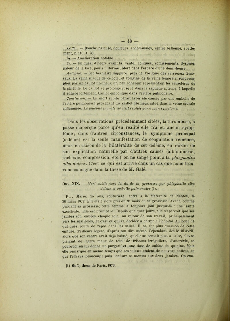 Le 21. — Bouche pâteuse, douleurs abdominales, ventre ballonné, abatte- ment, p. 110. t. 38. 24. — Amélioration notable. 27. — Un quart d’heure avant la visite, coliques, vomissements, dyspnée, pâleur de la face, pouls filiforme; Mort dans l’espace d’une demi-heure. Autopsie. — Sac herniaire suppuré près de l’origine des vaisseaux fémo- raux. La veine iliaque de ce côté, et l’origine de la veine fémorale, sont rem- plies par un caillot fibrineux un peu adhérent et présentant les caractères de la phlébite. Le caillot se prolonge jusque dans la saphène interne, à laquelle il adhère fortement. Caillot embolique dans l’artère pulmonaire. Conclusion. — La mort subite paraît avoir été causée par une embolie de l’artère pulmonaire provenant du caillot fibrineux situé dans la veine crurale enflammée. La phlébite crurale ne s’est révélée par aucun symptôme, Dans les observations précédemment citées, la thrombose, a passé inaperçue parce qu’en réalité elle n’a eu aucun symp- tôme; dans d’autres circonstances, le symptôme principal (œdème) est la seule manifestation de coagulation veineuse, mais en raison de la bilatéralité de cet œdème, en raison de son explication naturelle par d’autres causes (albuminerie, cachexie, compression, etc.) on ne songe point à la phlegmatia alba dolens. C’est ce qui est arrivé dans un cas que nous trou- vons consigné dans la thèse de M. Gafé. Obs. XIX. — Mort subite vers la, fin de la grossesse par phlegmatia alba dolens et embolie pulmonaire (1). P... Marie, 23 ans, couturière, entra à la Maternité de Nantes, le 30 mars 1872. Elle était alors près du 9e mois de sa grossesse. Avant, comme pendant sa grossesse, cette femme a toujours joui jusque-là d’une santé excellente. Elle est primipare. Depuis quelques jours, elle s’aperçoit que ses jambes son enflées chaque soir, au retour de son travail, principalement vers les malléoles, et c'est ce qui l’a décidée à entrer à l'hôpital. Au bout de quelques jours de repos dans les salles, il ne fut plus question de cette enflure, d’ailleurs légère, d’après son dire même. Cependant dès le 10 avril, alors que son ventre avait déjà baissé, qu’elle se sentait plus à l'aise, elle-se plaignit de légers maux de tête, de frissons irréguliers, d’anoréxie, ce pourquoi on lui donna un purgatif et une dose de sulfate de quinine. Mais elle remarque en même temps que ses cuisses étaient de nouveau enflées, ce qui l’effraya beaucoup ; puis l’enflure se montra aux deux jambes. On exa- (1) Gafé, thèse de Paris, 1873.