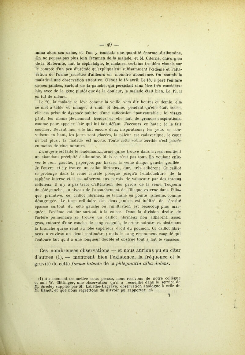 mina alors son urine, et l’on y constata une quantité énorme d’albumine. On ne poussa pas plus loin l’examen de la malade, et M. Citerne, chirurgien de la Maternité, mit la céphalalgie, le malaise, certains troubles visuels sur le compte d’un peu d’urémie qu’expliquaient suffisamment l’œdème et l’alté- ration de l’uriné 'secrétée d’ailleurs en moindre abondance. On soumit la malade à une observation attentive. C’était le 15 avril. Le 18, à part l’enflure de ses jambes, surtout de la gauche, qui persistait sans être très considéra- ble, avec de la gène plutôt que de la douleur, la malade était bien. Le 19, il en fut de même. Le 20, la malade se lève comme la veille, vers dix heures et demie, elle se met à table et mange. A midi et demie, pendant qu’elle était assise, elle est prise de dyspnée subite, d’une suffocation épouvantable ; le visage pâlit, les mains [deviennent froides et elle fait de grandes inspirations, comme pour appeler l’air qui lui fait_défaut. J’accours en hâte ; je la fais coucher. Devant moi, elle fait encore deux inspirations; les yeux se con- vulsent en haut, les joues sont glacées, la pâleur est cadavérique, le cœur ne bat plus ; la malade est morte. Toute cette scène terrible s’est passée en moins de cinq minutes. L’autopsie est faite le lendemain.L’urine qui se trouve dans la vessie contient un abondant précipité d’albumine. Mais ce n’est pas tout. En voulant enle- ver le rein gauche, j’aperçois par hasard la veine iliaque gauche gonflée. Je l’ouvre et j’y trouve un callot fibrineux, dur, très adhérent. Ce caillot se prolonge dans la veine crurale presque jusqu’à l’embouchure de la saphène interne et il est adhérent aux parois de vaisseaux par des tractus celluleux. Il n’y a pas trace d’altération des parois de la veine. Toujours du côté gauche, au niveau de l’abouchement de l’iliaque externe dans l’ilia- que primitive, ce caillot fibrineux se termine en pointe ramollie, comme désagrégée. Le tissu cellulaire des deux jambes est infiltré de sérosité épaisse surtout du côté gauche où l'infiltration est beaucoup plus mar- quée ; l’œdème est dur surtout à la cuisse. Dans la division droite de l’artère pulmonaire se trouve un caillot fibrineux non adhérent, assez gros, entouré d’une couche de sang coagulé, de cruor noirâtre et obstruant la branche qui se rend au lobe supérieur droit du poumon. Ce caillot fibri- neux a environ un demi centimètre ; mais le sang récemment coagulé qui l’entoure fait qu’il a une longueur double et obstrue tout à fait le vaisseau. Ces nombreuses observations — et nous aurions pu en citer d’autres (1), — montrent bien l’existence, la fréquence et la gravité de cette forme latente de laphlegmatia alba dolens. (1) Au moment de mettre sous presse, nous recevons de notre collègue et ami W. OEttinger, une observation qu’il a recueillie dans le service de M. Siredey supplée par M. Labadie-Lagrave, observation analogue à celle de M. Hanot, et que nous regrettons de n’avoir pu rapporter ici. 7