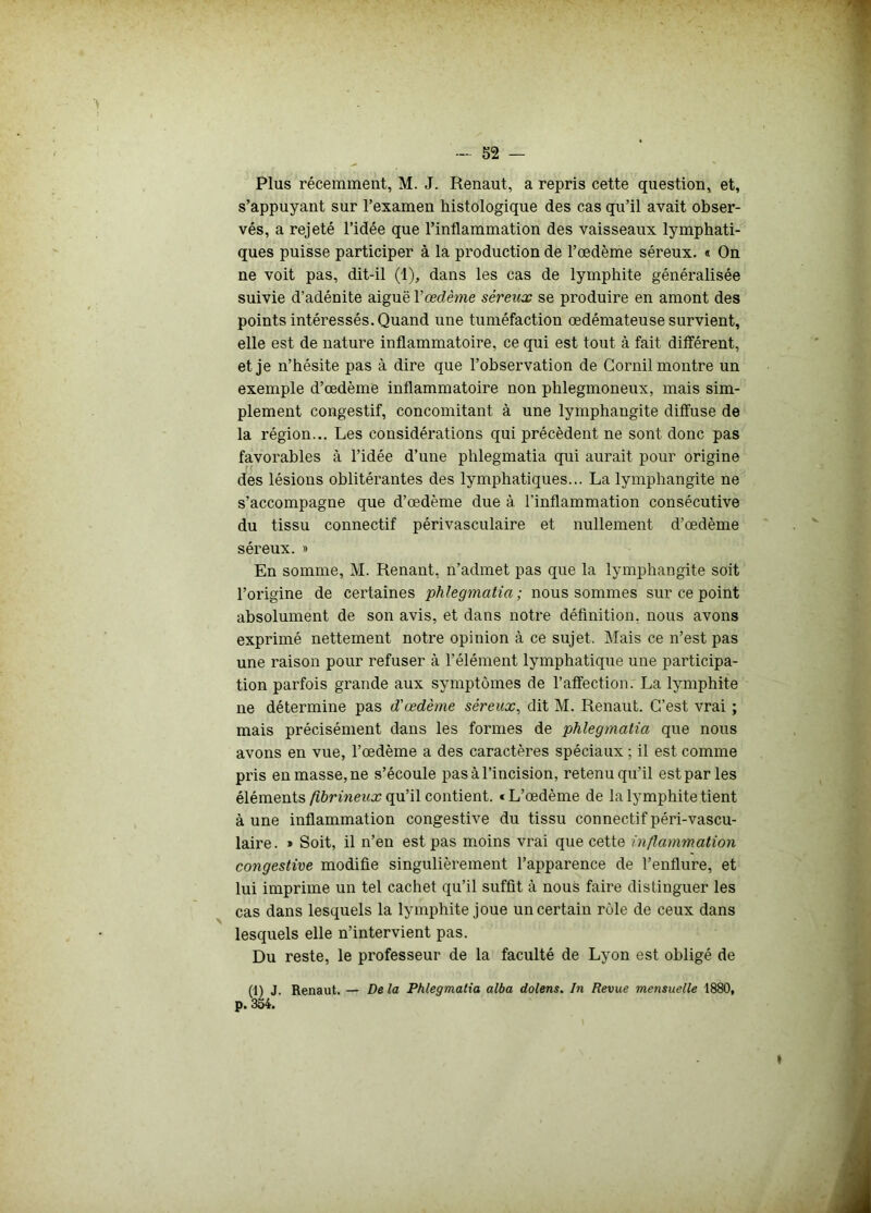 Plus récemment, M. J. Renaut, a repris cette question, et, s’appuyant sur l’examen histologique des cas qu’il avait obser- vés, a rejeté l’idée que l’inflammation des vaisseaux lymphati- ques puisse participer à la production de l’œdème séreux. « On ne voit pas, dit-il (1), dans les cas de lymphite généralisée suivie d’adénite aiguë Yœdème séreux se produire en amont des points intéressés. Quand une tuméfaction œdémateuse survient, elle est de nature inflammatoire, ce qui est tout à fait différent, et je n’hésite pas à dire que l’observation de Gornil montre un exemple d’œdème inflammatoire non plilegmoneux, mais sim- plement congestif, concomitant à une lymphangite diffuse de la région... Les considérations qui précèdent ne sont donc pas favorables à l’idée d’une phlegmatia qui aurait pour origine des lésions oblitérantes des lymphatiques... La lymphangite ne s’accompagne que d’œdème due à l’inflammation consécutive du tissu connectif périvasculaire et nullement d’œdème séreux. » En somme, M. Renant, n’admet pas que la lymphangite soit l’origine de certaines phlegmatia; nous sommes sur ce point absolument de son avis, et dans notre définition, nous avons exprimé nettement notre opinion à ce sujet. Mais ce n’est pas une raison pour refuser à l’élément lymphatique une participa- tion parfois grande aux symptômes de l’affection. La lymphite ne détermine pas d'œdème séreux, dit M. Renaut. C’est vrai ; mais précisément dans les formes de phlegmatia que nous avons en vue, l’œdème a des caractères spéciaux ; il est comme pris en masse, ne s’écoule pas à l’incision, retenu qu’il est par les éléments fibrineux qu’il contient. «L’œdème de la lymphite tient à une inflammation congestive du tissu connectif péri-vascu- laire. » Soit, il n’en est pas moins vrai que cette inflammation congestive modifie singulièrement l’apparence de l’enflure, et lui imprime un tel cachet qu’il suffit à nous faire distinguer les cas dans lesquels la lymphite joue un certain rôle de ceux dans lesquels elle n’intervient pas. Du reste, le professeur de la faculté de Lyon est obligé de (l^j. Renaut. — De la Phlegmatia alba dolens. In Revue mensuelle 1880, »