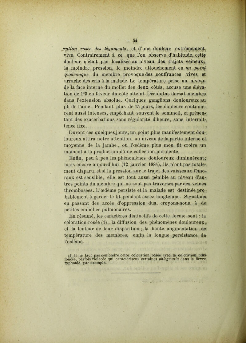 ration rosée des téguments, et d’une douleur extrêmement vive. Contrairement à ce que l’on observe d’habitude, cettç douleur n’était pas localisée au niveau des trajets veineux; la moindre pression, le moindre attouchement en un point quelconque du membre provoque des souffrances vives et arrache des cris à la malade. Le température prise au niveau de la face interne du mollet des deux côtés, accuse une éléva- tion de 1°3 en faveur du côté atteint. Décubitus dorsal, membre dans l’extension absolue. Quelques ganglions douloureux au pli de l’aine. Pendant plus de 15 jours, les douleurs continuè- rent aussi intenses, empêchant souvent le sommeil, et présen- tant des exacerbations sans régularité d’heure, sans intermit- tence fixe. Durant ces quelques jours, un point plus manifestement dou- loureux attira notre attention, au niveau de la partie interne et moyenne de la jambe, où l’œdème plus mou fit croire un moment à la production d’une collection purulente. Enfin, peu à peu les phénomènes douloureux diminuèrent; mais encore aujourd’hui (12 janvier 1884), ils n’ont pas totale- ment disparu, et si la pression sur le trajet des vaisseaux fémo- raux est sensible, elle est tout aussi pénible au niveau d’au- tres points du membre qui ne sont pas traversés par des veines thrombosées. L’œdème persiste et la malade est destinée pro bablement à garder le lit pendant assez longtemps. Signalons en passant des accès d’oppression dus, croyons-nous, à de petites embolies pulmonaires. En résumé, les caractères distinctifs de cette forme sont : la coloration rosée (1) ; la diffusion des phénomènes douloureux, et la lenteur de leur disparition ; la haute augmentation de température des membres, enfin la longue persistance de l’œdème. (1) Il ne faut pas confondre cette coloration rosée avec la coloration plus foncée, parfois violacée qui caractérisent certaines phlegmatia dans la fievre typhoïde, par exemple.