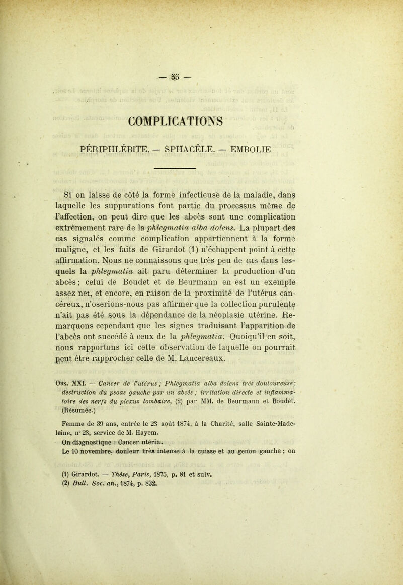 - So - COMPLICATIONS PÉRIPHLÉBITE. — SPHAGÊLE. — EMBOLIE Si on laisse de côté la forme infectieuse de la maladie, dans laquelle les suppurations font partie du processus même de l’affection, on peut dire que les abcès sont une complication extrêmement rare de la phlegmatia alba dolens. La plupart des cas signalés comme complication appartiennent à la forme maligne, et les faits de Girardot (1) n’échappent point à cette affirmation. Nous ne connaissons que très peu de cas dans les- quels la phlegmatia ait paru déterminer la production d’un abcès ; celui de Boudet et de Beurmann en est un exemple assez net, et encore, en raison de la proximité de l’utérus can- céreux, n’oserions-nous pas affirmer que la collection purulente n’ait pas été sous la dépendance de la néoplasie utérine. Re- marquons cependant que les signes traduisant l’apparition de l’abcès ont succédé à ceux de la phlegmatia. Quoiqu’il en soit, nous rapportons ici cette observation de laquelle on pourrait peut être rapprocher celle de M. Lancereaux. Obs. XXI. — Cancer de Vutérus ; Phlegmatia alba dolens très douloureuse; destruction du psoas gauche par un abcès ; irritation directe et inflamma- toire des nerfs du plexus lombaire, (2) par MM. de Beurmann et Boudet. (Résumée.) Femme de 39 ans, entrée le 23 août 1874, à la Charité, salle Sainte-Made- leine, n° 23, service de M. Hayem. On diagnostique : Cancer utérin. Le 10 novembre, douleur très intense à la cuisse et au genou gauche ; on (1) Girardot. — Thèse, Paris, 1875, p. 81 et suiv. (2) Bull. Soc. an., 1874, p. 832.