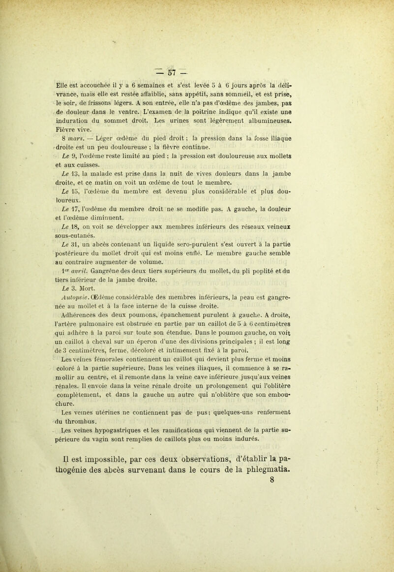 Elle est accouchée il y a 6 semaines et s’est levée o à 6 jours aprôs la déli- vrance, mais elle est restée affaiblie, sans appétit, sans sommeil, et est prise, le soir, de frissons légers. A son entrée, elle n’a pas d’œdème des jambes, pas de douleur dans le ventre. L’examen de la poitrine indique qu’il existe une induration du sommet droit. Les urines sont légèrement albumineuses. Fièvre vive. 8 mars. — Léger œdème du pied droit ; la pression dans la fosse iliaque droite est un peu douloureuse ; la fièvre continue. Le 9, l’œdème reste limité au pied ; la pression est douloureuse aux mollets et aux cuisses. Le 13, la malade est prise dans la nuit de vives douleurs dans la jambe droite, et ce matin on voit un œdème de tout le membre. Le lo, l’œdème du membre est devenu plus considérable et plus dou- loureux. Le 17, l’œdème du membre droit ne se modifie pas. A gauche, la douleur et l’œdème diminuent. Le 18, on voit se développer aux membres inférieurs des réseaux veineux sous-cutanés. Le 31, un abcès contenant un liquide sero-purulent s’est ouvert à la partie postérieure du mollet droit qui est moins enflé. Le membre gauche semble au contraire augmenter de volume. 1er avril. Gangrène des deux tiers supérieurs du mollet, du pli poplité et du tiers inférieur de la jambe droite. Le 3. Mort. Autopsie. Œdème considérable des membres inférieurs, la peau est gangre- née au mollet et à la face interne de la cuisse droite. Adhérences des deux poumons, épanchement purulent à gauche. A droite, l’artère pulmonaire est obstruée en partie par un caillot de 5 à 6 centimètres qui adhère à la paroi sur toute son étendue. Dans le poumon gauche, on voit un caillot à cheval sur un éperon d’une des divisions principales ; il est long de 3 centimètres, ferme, décoloré et intimement fixé à la paroi. Les veines fémorales contiennent un caillot qui devient plus ferme et moins coloré à la partie supérieure. Dans les veines iliaques, il commence à se ra- mollir au centre, et il remonte dans la veine cave inférieure jusqu’aux veines rénales. Il envoie dans la veine rénale droite un prolongement qui l’oblitère complètement, et dans la gauche un autre qui n’oblitère que son embou- chure. Les veines utérines ne contiennent pas de pus; quelques-uns renferment du thrombus. Les veines hypogastriques et les ramifications qui viennent de la partie su- périeure du vagin sont remplies de caillots plus ou moins indurés. Il est impossible, par ces deux observations, d’établir la pa- thogénie des abcès survenant dans le cours de la phlegmatia. 8