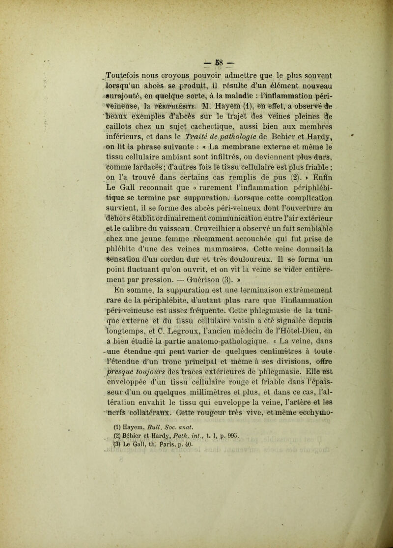 Toutefois nous croyons pouvoir admettre que le plus souvent lorsqu’un abcès se produit, il résulte d’un élément nouveau surajouté, en quelque sorte, à la maladie : l’inflammation péri- Veineuse, la périphlébite. M. Hayem (1), en effet, a observé de beaux exemples d’abcès sur le trajet des veines pleines de caillots chez un sujet cachectique, aussi bien aux membres inférieurs, et dans le Traité de pathologie de Behier et Hardy, on lit la phrase suivante : « La membrane externe et même le tissu cellulaire ambiant sont infiltrés, ou deviennent plus durs, comme lardacés ; d’autres fois le tissu cellulaire est plus friable ; on l’a trouvé dans certains cas remplis de pus (2). » Enfin Le Gall reconnaît que « rarement l’inflammation périphlébi- tique se termine par suppuration. Lorsque cette complication survient, il se forme des abcès péri-veineux dont l’ouverture âu dehors établit ordinairement communication entre l’air extérieur et le calibre du vaisseau. Cruveilhier a observé un fait semblable chez une jeune femme récemment accouchée qui fut prise de phlébite d’une des veines mammaires. Cette veine donnait la Sensation d’un cordon dur et très douloureux. Il se forma un point fluctuant qu’on ouvrit, et on vit la veine se vider entière- ment par pression. — Guérison (3). » En somme, la suppuration est une terminaison extrêmement rare de la périphlébite,, d’autant plus rare que l'inflammation péri-veineuse est assez fréquente. Cette phlegmasie de la tuni- que externe et du tissu Cellulaire voisin a été signalée depuis longtemps, et 0. Legroux, l’ancien médecin de l’Hôtel-Dieu, en a bien étudié la partie anatomo-pathologique. « La veine, dans - une étendue qui peut varier de quelques centimètres à toute l’étendue d’un tronc principal et même à ses divisions, offre presque toujours des traces extérieures de phlegmasie. Elle est enveloppée d’un tissu cellulaire rouge et friable dans l’épais- seur d’un ou quelques millimètres et plus, et dans ce cas, l’al- tération envahit le tissu qui enveloppe la veine, l’artère et les nerfs collatéraux. Cette rougeur très vive, et même eccliymo- (1) Hayem, Bull. Soc. anat. (2) Béhier et Hardy, Path. int., t. I, p. 99o.
