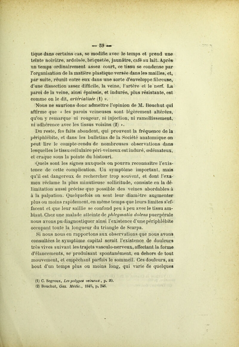 tique dans certains cas, se modifie avec le temps et prend une teinte noirâtre, ardoisée, briquetée, jaunâtre, café au lait. Après un temps ordinairement assez court, ce tissu se condense par l’organisation de la matière plastique versée dans les mailles, et, par suite, réunit entre eux dans une sorte d’enveloppe fibreuse, d’une dissection assez difficile, la veine, l’artère et le nerf. La paroi de la veine, ainsi épaissie, et indurée, plus résistante, est comme on le dit, artérialisée (1) ». Nous ne saurions donc admettre l’opinion de M. Bouchut qui affirme que « les parois veineuses sont légèrement altérées, qu’on y remarque ni rougeur, ni injection, ni ramollissement, ni adhérence avec les tissus voisins (2) ». Du reste, fes faits abondent, qui prouvent la fréquence de la périphlébite, et dans les bulletins de la Société anatomique on peut lire le compte-rendu de nombreuses observations dans lesquelles le tissu cellulaire péri-veineux est induré, œdémateux, et craque sous la pointe du bistouri. Quels sont les signes auxquels on pourra reconnaître l’exis- tence de cette complication. Un symptôme important, mais qu’il est dangereux de rechercher trop souvent, et dont l’exa- men réclame la plus minutieuse sollicitude, consiste en la dé- limitation aussi précise que possible des veines abordables à à la palpation. Quelquefois on sent leur diamètre augmenter plus ou moins rapidement, en même temps que leurs limites s’ef- facent et que leur saillie se confond peu à peu avec le tissu am- biant. Chez une malade atteinte de phlegmatia dolens puerpérale nous avons pu diagnostiquer ainsi l’existence d’une périphlébite occupant toute la longueur du triangle de Scarpa. Si nous nous en rapportons aux observations que nous avons consultées le symptôme capital serait l’existence de douleurs très vives suivant les trajets vasculo-nerveux, affectant la forme d’élancements, se produisant spontanément, en dehors de tout mouvement, et empêchant parfois le sommeil. Ces douleurs, au bout d’un temps plus ou moins long, qui varie de quelques (1) C. Segroux, Les polypes veineux, p. 20. (2) Bouchut, Gaz. Médic., 1845, p, 246.