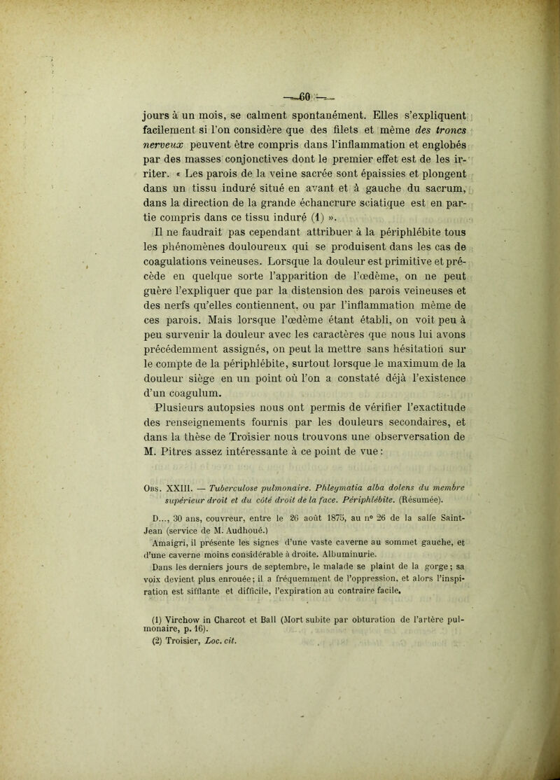 jours à un mois, se calment spontanément. Elles s’expliquent facilement si l’on considère que des filets et même des troncs nerveux peuvent être compris dans l’inflammation et englobés par des masses conjonctives dont le premier effet est de les ir- riter. « Les parois de la veine sacrée sont épaissies et plongent dans un tissu induré situé en avant et à gauche du sacrum, dans la direction de la grande échancrure sciatique est en par- tie compris dans ce tissu induré (1) ». Il ne faudrait pas cependant attribuer à la périphlébite tous les phénomènes douloureux qui se produisent dans les cas de coagulations veineuses. Lorsque la douleur est primitive et pré- cède en quelque sorte l’apparition de l’œdème, on ne peut guère l’expliquer que par la distension des parois veineuses et des nerfs qu’elles contiennent, ou par l’inflammation même de ces parois. Mais lorsque l’œdème étant établi, on voit peu à peu survenir la douleur avec les caractères que nous lui avons précédemment assignés, on peut la mettre sans hésitation sur le compte de la périphlébite, surtout lorsque le maximum de la douleur siège en un point où l’on a constaté déjà l’existence d’un coagulum. Plusieurs autopsies nous ont permis de vérifier l’exactitude des renseignements fournis par les douleurs secondaires, et dans la thèse de Troisier nous trouvons une observersation de M. Pitres assez intéressante à ce point de vue : Obs. XXIII. — Tuberculose pulmonaire. Phleymatia alba dolens du membre supérieur droit et du côté droit de la face. Périphlébite. (Résumée). D..., 30 ans, couvreur, entre le 26 août 1875, au n° 26 de la salle Saint- Jean (service de M. Audhoué.) Amaigri, il présente les signes d’une vaste caverne au sommet gauche, et d’une caverne moins considérable à droite. Albuminurie. Dans les derniers jours de septembre, le malade se plaint de la gorge ; sa voix devient plus enrouée; il a fréquemment de l’oppression, et alors l’inspi- ration est sifflante et difficile, l’expiration au contraire facile, (1) Virchow in Charcot et Bail (Mort subite par obturation de l’artère pul- monaire, p. 16). (2) Troisier, Loc. cit.