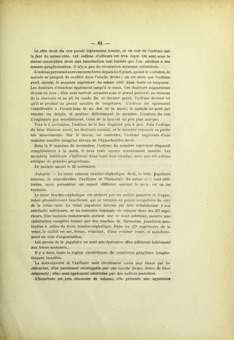 Le côté droit du cou parait légèrement bombé, et on voit de l’œdème sur la face du même côté. Cet œdème d’ailleurs est très léger. On sent sous le sterno-mastoïdien droit une tuméfaction mal limitée que l’on attribue à des masses ganglionnaires. Il n’y a pas de circulation veineuse collatérale. L’œdème persistait avec ces caractères depuis 5 à 6 jours, quand le o octobre, le malade se plaignit de souffrir dans l’aiselle droite; on vit alors que l’œdème avait envahi le membre supérieur du même côté dans toute sa longueur. Les douleurs s’étendent également jusqu’à la main. Ces douleurs augmentent de jour en jour ; elles sont surtout accusées sous le grand pectoral, au-dessous de la clavicule et au pli du coude. En ce dernier point, l’œdème devient tel qu’il se produit un grand nombre de vergetures. L’œdème est également considérable à l’avant-bras et au dos de la main ; le malade ne peut pas remuer les doigts, et soulève difficilement le membre. L’œdème du cou n’augmente pas sensiblement. Celui de la face est un peu plus marqué. Vers le 6 novembre, l’œdème de la face disparait peu à peu. Puis l’œdème du bras diminue aussi, les douleurs cessent, et le membre recouvre en partie ses mouvements. Sur le thorax, au contraire, l’œdème augmente d’une manière sensible jusqu’au niveau de l’hypochondre droit. Dans la 3e semaine de novembre, l’œdème du membre supérieur disparaît complètement à la main, le bras reste encore notablement tuméfié. Les membres inférieurs s’infiltrent dans toute leur étendue, sans que cet œdème atteigne de grandes proportions. Le malade meurt le 22 novembre. Autopsie. — Le tronc veineux brachio-céphalique droit, la veinr- jugulaire interne, la sous-clavière, l’axillaire et l’humérale du même c'rc sont obli- térées, mais présentent un aspect différent suivant le po'n: où on les examine. Le tronc brachio-céphalique est oblitéré par un caillot jaunâtre et d’appa- rence grossièrement lamelleuse, qui se termine en pointe irrégulière du côté de la veine cave. La veine jugulaire interne est très volumineuse à son extrémité inférieure, et au contraire diminuée de volume dans ses 2/3 supé- rieurs. Une incision transversale portant sur le bout inférieur, montre une oblitération complète formée par des couches de thrombus jaunâtres sem- blables à celles du tronc brachio-céphalique. Dans les 2/3 supérieurs de la veine, le caillot est sec, ferme, résistant, d’une couleur rosée, et manifeste- ment en voie d’organisation. Les parois de la jugulaire ne sont pas épaissies; elles adhèrent faiblement aux tissus ambiants. 11 y a dans toute la région carotidienne de nombreux ganglions lympha- thiques tuméfiés. La sous-clavière et l’axillaire sont étroitement unies aux tissus qui les entourent, elles paraissent enveloppées par une couche ferme, dense, de tissu conjonctif; elles sont également oblitérées par des caillots jaunâtres. -L’humérale est très diminuée de volume, elle présente une apparence