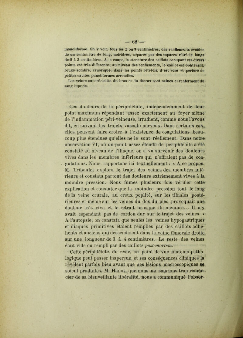 monoliforme. On y voit, tous les 2 ou 3 centimètres, des renflements ovoïdes de un centimètre de long, noirâtres, séparés par des espaces rétrécis longs de 2 à 3 centimètres. A la coupe, la structure des caillots occupant ces divers points est très différente; au niveau des renflements, le caillot est oblitérant, rouge sombre, cruorique; dans les points rétrécis, il est rosé et perforé de petites cavités punctiformes arrondies. Les veines superficielles du bras et du thorax sont saines et renferment du sang liquide. Ces douleurs de la périphlébite, indépendemment de leur point maximum répondant assez exactement au foyer même de l'inflammation péri-veineuse, irradient, comme nous l’avons dit, en suivant les trajets vasculo-nerveux. Dans certains cas, elles peuvent faire croire à l’existence de coagulations beau- coup plus étendues qu’elles ne le sont réellement. Dans notre observation YI, où un point assez étendu de périphlébite a été constaté au niveau de l’iliaque, on a vu survenir des douleurs vives dans les membres inférieurs qui n’offraient pas de coa- gulations. Nous rapportons ici textuellement : « A ce propos, M. Triboulet explora Je trajet des veines des membres infé- rieurs et constata partout des douleurs extrêmement vives à la moindre pression. Nous fûmes plusieurs fois vérifier cette explication et constater que la moindre pression tout le long de la veine crurale, au creux poplité, sur les tibiales posté- rieures et même sur les veines du dos du pied provoquait une douleur très vive et le retrait brusque du membre... Il n’y avait cependant pas de cordon dur sur le trajet des veines. » A l’autopsie, on constata que seules les veines hypogastriques et iliaques primitives étaient remplies par des caillots adhé- hents et anciens qui descendaient dans la veine fémorale droite sur une longueur de 3 à 4 centimètres. Le reste des veines était vide ou rempli par des caillots post-mortem. Cette périphlébite, du reste, au point de vue anatomo-patho- logique peut passer inaperçue, et ses conséquences cliniques la révèlent parfois bien avant que ses lésions macroscopiques sè soient produites. M. Hanot, que nous ne saurions trop réméré oier de sa bienveillante libéralité, nous a communiqué l’obser-