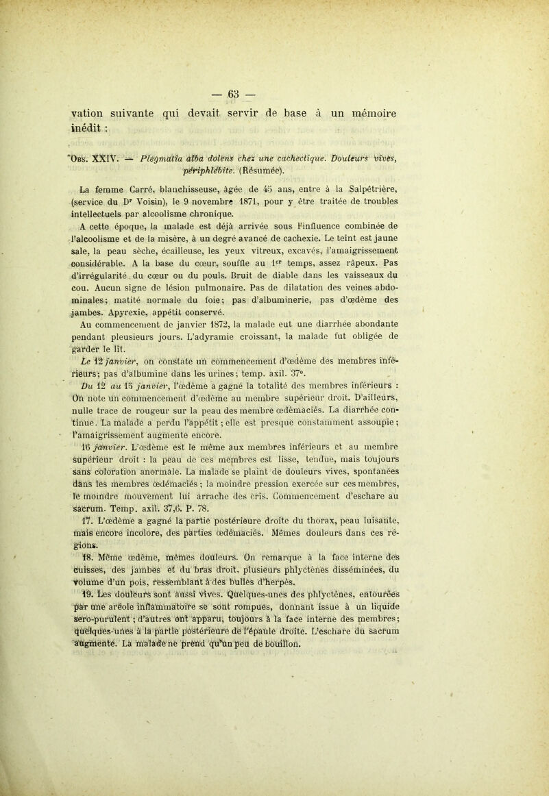 vation suivante qui devait servir de base à un mémoire inédit : ‘Obs. XXIV. — Plet/matia alba dolens chez une cachectique. Douleurs irises, périphlébite. (Résumée). La femme Carré, blanchisseuse, âgée de 45 ans, entre à la Salpêtrière, (service du Dr Voisin), le 9 novembre 1871, pour y être traitée de troubles intellectuels par alcoolisme chronique. A cette époque, la malade est déjà arrivée sous l’influence combinée de l’alcoolisme et de la misère, à un degré avancé de cachexie. Le teint est jaune sale, la peau sèche, écailleuse, les yeux vitreux, excavés, l’amaigrissement considérable. A la base du cœur, souffle au 1er temps, assez râpeux. Pas d’irrégularité. du cœur ou du pouls. Bruit de diable dans les vaisseaux du cou. Aucun signe de lésion pulmonaire. Pas de dilatation des veines abdo- minales; matité normale du foie; pas d’albuminerie, pas d’œdème des jambes. Apyrexie, appétit conservé. Au commencement de janvier 1872, la malade eut une diarrhée abondante pendant pleusieurs jours. L’adyramie croissant, la malade fut obligée de garder le lit. Le 12 janvier, on constate un commencement d’œdème des membres infé- rieurs; pas d’albumine dans les urinés; temp. axil. 37°. Du 12 au 15 janvier, l’œdèmè a gagné la totalité des membres inférieurs : Oh note un commencement d’œdème aü membre supérieur droit. D’ailleurs, nulle trace de rougeur sur la peau des membre œdèmaciès. La diarrhée con- tinue. La malade a perdu l’âppétit ; elle est presque constamment assoupie; l’amaigrissement augmente encore. [Q janvier. L’œdème est le même aux membres inférieurs et au membre supérieur droit : la pèâu de ces membres est lisse, tendue, mais toujours sans coloration anormale. La malade se plaint de douleurs vives, spontanées dàns les membres œdémaciés ; la moindre pression exercée sur ces membres, le moindre mouvement lui arrache dès cris. Commencement d’eschare au sacrum. Temp. axil. 37,6. P. 78. 17. L’œdème a gagné la partie postérieure droite du thorax, peau luisante, mais encore incolore, des parties œdémaciés. Mêmes douleurs dans ces ré- gions. 18. Même œdème, mêmes douleurs. On remarque à la face interne des Cuisses, des jambes et du bras droit, plusieurs phlyctènes disséminées, du volume d’un pois, ressemblant à des bulles d’herpès. 19. Les douleurs sont aussi Vives. Quelques-unes des phlyctènes, entourées pàr une aréole inflammatoire sè sont rompues, donnant issue à un liquide sero-puruîènt ; d’autres ont apparu, toujours à la face interné dès membres; quelques-unes à la partie postérieure de l'épaule droite. L’eschare du Sacrum aU'gîuèhte. Là malade ne prend qu’Un peu de bouillon.