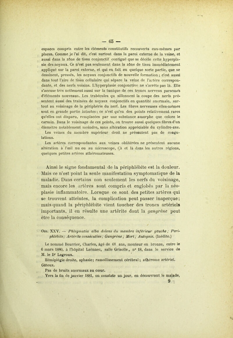 espaces compris entre les éléments constitutifs recouverts eux-mêmes par places. Comme je l’ai dit, c’est surtout dans la paroi externe de la veine, et aussi dans la zône de tissu conjonctif contiguë que se décèle cette hyperpla- sie des noyaux. Ce n’est pas seulement dans la zône de tissu immédiatement appliqué sur la paroi externe, et qui en fait en quelque sorte partie, que se dessinent, pressés, les noyaux conjonctifs de nouvelle formation ; c’est aussi dans tout l’aire de tissu cellulaire qui sépare la veine de l’a. tère correspon- dante, et des nerfs voisins. I.’hyperplasie conjonctive ne s’arrête pas là. Elle s’accuse très nettement aussi sur la tunique de ces troncs nerveux parsèmes d’éléments nouveaux. Les trabécules qu sillonnent la coupe des nerfs pré- sentent aussi des trainées de noyaux conjonctifs en quantité anormale, sur- tout au voisinage de la périphérie du nerf. Les fibres nerveuses elles-mêmes sont en grande partie intactes ; ce n’est qu’en des points relativement rares qu’elles ont disparu, remplacées par une substance amorphe que colore le carmin. Dans le voisinage de ces points, on trouve aussi quelques fibres d’un diamètre notablement moindre, sans altération appréciable du cylindre-axe. Les veines du membre supérieur droit ne présentent pas de coagu- lations. Les artères correspondantes aux veines oblitérées ne présentent aucune altération à l’œil nu ou au microscope, Çà et là dans les autres régions, quelques petites artères athéromateuses. \ Ainsi le signe fondamental de la périphlébite est la douleur. Mais ce n’est point la seule manifestation symptomatique de la maladie. Dans certains non seulement les nerfs du voisinage, mais encore les artères sont compris et englobés par la néo- plasie inflammatoire. Lorsque ce sont des petites artères qui se trouvent atteintes, la complication peut passer inaperçue; mais quand la périphlébite vient toucher des troncs artériels importants, il en résulte une artérite dont la gangrène peut être la conséquence. Obs. XXV. — Phlegmatia alba dolens du membre inférieur gauche; Péri- phlébite; Artérite consécutive ; Gangrène ; Mort; Autopsie. (Inédite.) Le nommé Beurrier, Charles, âgé de 61 ans, monteur en bronze, entre le 6 mars 1880, à l’hôpital Laënnec, salle Grisolle, n° 18, dans le service de M. le Dr Legroux. Hémiplégie droite, aphasie; ramollissement cérébral; athérome artériel. Gâteux. Pas de bruits anormaux au cœur. Vers la fin de janvier 1881, on constate un jour, en découvrant le malade, 9'i