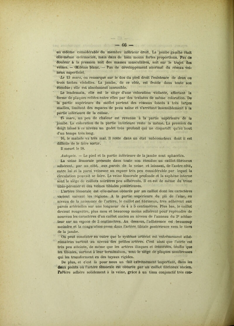 un œdème considérable du membre inférieur droit. La jambe gauche était elle-même œdémaciée, mais dans de bien moins fortes proportions. Pas de douleur à la pression soit des masses musculaires, soit sur le trajet des veines. — Œdème blanc. — Pas de développement anormal du réseau vei- neux superficiel. Le 13 mars, on remarque sur le dos du pied droit l’existence de deux ou trois taches violettes. La jambe, de ce côté, est froide dans toute son étendue ; elle est absolnment insensible. Le lendemain, elle est le siège d’une coloration violacée, affectant la forme de plaques reliées entre elles par des traînées de même coloration. De la partie supérieure du mollet partent des réseaux foncés à très larges mailles, limitant des espaces de peau saine et s’arrêtant insensiblement à la partie inférieure de la cuisse. tri mars, un peu de chaleur est revenue à la partie supérieure de la jambe. La coloration de la partie inférieure reste la même. La pression du doigt laisse à ce niveau un godet très profond qui ne disparaît qu’au bout d’un temps très long. 16, le malade va très mal. Il reste dans un état Subcomateux dont il est difficile de le faire sortir. Il meurt le 18. Autopsie. — Le pied et la partie inférieure de la jambe sont sphacélés. La veine fémorale présente dans toute son étendue un caillot fibrineux adhérent, par un côté, aux parois de la veine et laissant, de l’autre côté, entre lui et la paroi veineuse un espace très peu considérable par lequel la circulation pouvait se faire. La veine fémorale profonde et la saphène interne sont le siège de caillots noirâtres peu adhérents. Il en est de même du trône tibio-péronier et des veines tibiales postérieures. L’artère fémorale est elle-même obturée par un caillot dont les caractères varient suivant les régions. A la partie supérieure du pli de l’aine, au niveau de la naissance de l’artère, le caillot est fibrineux, très adhérent aux parois artérielles sur une longueur de 4 à 5 centimètres. Plus bas, le caillot devient rougeâtre, plus mou et beaucoup moins adhérent pour reprendre de nouveau les caractères d’un caillot ancien au niveau de l’anneau du 3e adduc- teur sur un espace de 3 centimètres. Au dessous, l’adhérence est beaucoup moindre et la coagulation cesse dans l’artère tibiale postérieure vers le tiers de la jambe. On peut constater en outre que le système artériel est extrêmement athé- romateux surtout au niveau des petites artères. C’est ainsi que l’aorte est très peu atteinte, de môme que les artères iliaques et fémorales, tandis que les tibiales, surtout à leur terminaison, sont le siégé de pllaques nombreuses qui les transforment en des tuyaux rigides. De plus, et c’est là pour nous un fait extrêmement important, dans les deux points où l’artère fémorale est obturée par un caillot fibrineux ancien, l'artère adhère solidement à la veine, grâce à un tissu conjonctif très con-