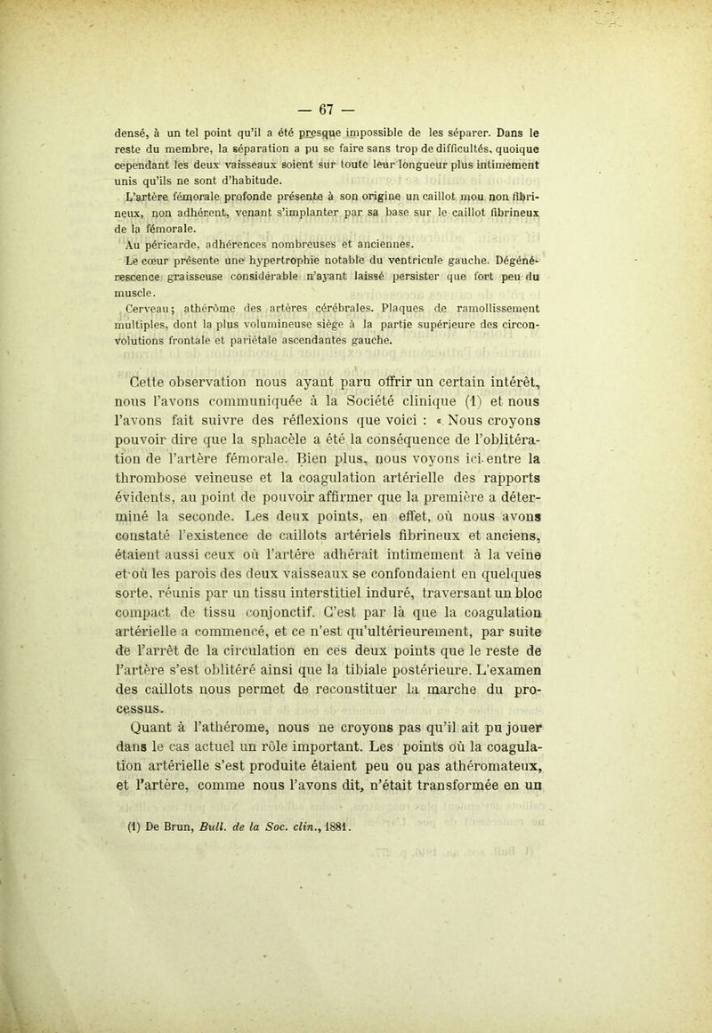 densé, à un tel point qu’il a été presque impossible de les séparer. Dans le reste du membre, la séparation a pu se faire sans trop de difficultés, quoique cependant les deux vaisseaux soient sur toute leur longueur plus intimement unis qu’ils ne sont d’habitude. L’artère fémorale profonde présente à son origine un caillot mou non fibri- neux, non adhérent, venant s’implanter par sa base sur le caillot fibrineux de la fémorale. Au péricarde, adhérences nombreuses et anciennes. Le cœur présente une hypertrophie notable du ventricule gauche. Dégéné- rescence graisseuse considérable n’ayant laissé persister que fort peu du muscle. Cerveau; athérôme des artères cérébrales. Plaques de ramollissement multiples, dont la plus volumineuse siège à la partie supérieure des circon- volutions frontale et pariétale ascendantes gauche. Cette observation nous ayant paru offrir un certain intérêt, nous l’avons communiquée à la Société clinique (1) et nous l’avons fait suivre des réflexions que voici : « Nous croyons pouvoir dire que la sphacèle a été la conséquence de l’oblitéra- tion de l’artère fémorale. Bien plus, nous voyons ici. entre la thrombose veineuse et la coagulation artérielle des rapports évidents, au point de pouvoir affirmer que la première a déter- miné la seconde. Les deux points, en effet, où nous avons constaté l’existence de caillots artériels fibrineux et anciens, étaient aussi ceux où l’artére adhérait intimement à la veine et où les parois des deux vaisseaux se confondaient en quelques sorte, réunis par un tissu interstitiel induré, traversant un bloc compact de tissu conjonctif. C’est par là que la coagulation artérielle a commencé, et ce n’est qu’ultérieurement, par suite de l’arrêt de la circulation en ces deux points que le reste de l’artère s’est oblitéré ainsi que la tibiale postérieure. L’examen des caillots nous permet de reconstituer la marche du pro- cessus. Quant à l’athérome, nous ne croyons pas qu’il ait pu jouer dans le cas actuel un rôle important. Les points où la coagula- tion artérielle s’est produite étaient peu ou pas athéromateux, et l’artère, comme nous l’avons dit, n’était transformée en un (1) De Brun, Bull, de la Soc. clin., 1881.