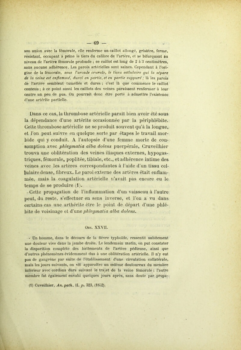 son union avec la fémorale, elle renferme un caillot allongé, grisâtre, ferme, résistant, occupant à peine le tiers du calibre de l’artère, et se bifurquant au niveau de l’artère fémorale profonde ; ce caillot est long de 2 à 3 centimètres, sans aucune adhérence. Les parois artérielles sont saines. Cependant à l’ori- gine de la fémorale, sous l'arcade crurale, le tissu cetlulaire qui la sépare de la veine est enflammé, durci en partie, et en partie suppuré ; là les parois de l’artère semblent tuméfiés et dures ; c’est là que commence le caillot contenu ; à ce point aussi les caillots des veines paraissent renfermer à leur centre un peu de pus. On pourrait donc être porté à admettre l’existence d’une artérite partielle. Dans ce cas, la thrombose artérielle parait bien avoir été sous la dépendance d’une artérite occasionnée par la périphlébite. Cette thrombose artérielle ne se produit souvent qu’à la longue, et l’on peut suivre en quelque sorte par étapes le travail mor- bide qui y conduit. A l’autopsie d’une femme morte de con- somption avec phlegmatia alba dolens puerpérale, Cruveilhier trouva une oblitération des veines iliaques externes, hypogas- triques, fémorale, poplitée, tibiale, etc., et adhérence intime des veines avec les artères correspondantes à l'aide d’un tissu cel- lulaire dense, fibreux. Le paroi externe des artères était enflam- mée, mais la coagulation artérielle n’avait pas encore eu le temps de se produire (1). Cette propagation de l’inflammation d’un vaisseau à l’autre peut, du reste, s’effectuer en sens inverse, et l’on a vu dans certains cas une arthérite être le point de départ d’une phlé- bite de voisinage et d’une phlegmatia alba dolens. Obs. XXVII. « Un homme, dans le décours de la fièvre typhoïde, ressentit subitement une douleur vive dans la jambe droite. Le lendemain matin, on put constater la disparition complète des battements de l’artère pédieuse, ainsi que d’autres phénomènes évidemment dus à une oblitération artérielle. Il n’y eut pas de gangrène par suite de l’établissement d’une circulation collatérale, mais les jours suivants, on vit apparaître un œdème douloureux du membre inférieur avec cordons durs suivant le trajet de la veine fémorale : l’autre membre fut également envahi quelques jours après, sans doute par propa- (1) Cuveilhier, An.path. IL p. 323, (1852).