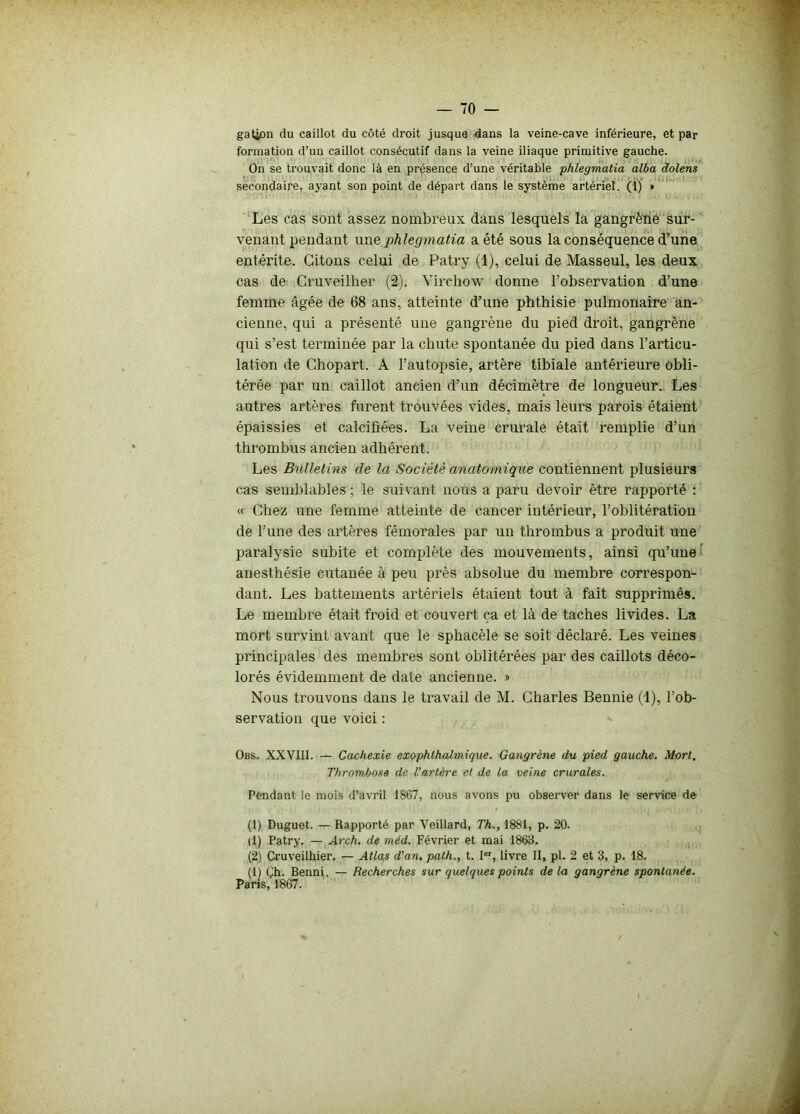 gation du caillot du côté droit jusque dans la veine-cave inférieure, et par formation d’un caillot consécutif dans la veine iliaque primitive gauche. On se trouvait donc là en présence d’une véritable phlegmatia alba dolens secondaire, ayant son point de départ dans le système artériel. (1) » Les cas sont assez nombreux dans lesquels la gangrène sur- venant pendant une phlegmatia a été sous la conséquence d’une entérite. Citons celui de Patry (1), celui de Masseul, les deux cas de Cruveilher (2). Virchow donne l’observation d’une femme âgée de 68 ans, atteinte d’une phthisie pulmonaire an- cienne, qui a présenté une gangrène du pied droit, gangrène qui s’est terminée par la chute spontanée du pied dans l’articu- lation de Chopart. A l’autopsie, artère tibiale antérieure obli- térée par un caillot ancien d’un décimètre de longueur. Les autres artères furent trouvées vides, mais leurs parois étaient épaissies et calcifiées. La veine crurale était remplie d’un thrombus ancien adhérent. Les Bulletins de la Société anatomique contiennent plusieurs cas semblables ; le suivant nous a paru devoir être rapporté : « Chez une femme atteinte de cancer intérieur, l’oblitération de l’une des artères fémorales par un thrombus a produit une paralysie subite et complète des mouvements, ainsi qu’une anesthésie cutanée à peu près absolue du membre correspon- dant. Les battements artériels étaient tout à fait supprimés. Le membre était froid et couvert ça et là de taches livides. La mort survint avant que le sphacèle se soit déclaré. Les veines principales des membres sont oblitérées par des caillots déco- lorés évidemment de date ancienne. » Nous trouvons dans le travail de M. Charles Bennie (1), l’ob- servation que voici : Obs. XXVIII. — Cachexie exophthalmique. Gangrène du pied gauche. Mort. Thrombose de l'artère et de la veine crurales. Pendant le mois d’avril 1867, nous avons pu observer dans le service de (1) Duguet. — Rapporté par Veillard, Th., 1881, p. 20. il) Patry. — Arch. de méd. Février et mai 1863. (2) Cruveilhier. — Atlas d'an, path., t. Ier, livre II, pl. 2 et 3, p. 18. (1) ()h. Benni. — Recherches sur quelques points delà gangrène spontanée. Paris, 1867.