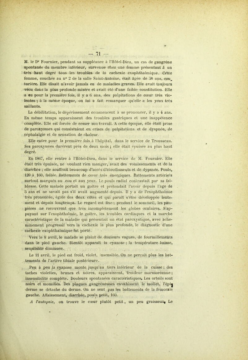 M. le Dr Fournier, pendant sa suppléance à l'Ilôtel-Dieu, un cas de gangrène spontanée du membre inférieur, survenue chez une femme présentant à un très haut degré tous les troubles de la cachexie exophthalmique. Cétte femme, couchée au n° 2 de la salle Saint-Antoine, était âgée de 58 ans, cou_ turière. Elle disait n’avoir jamais eu de maladies graves. Elle avait toujours vécu dans la plus profonde misère et avait été d’une faible constitution. Elle a eu pour la première fois, il y a 6 ans, des palpitations de cœur très vio- lentes ; à la même époque, on lui a fait remarquer qu’elle a les yeux très saillants. La débilitation, le dépérissement commencent à se prononcer, il y a 4 ans. En même temps apparaissent des troubles gastriques et une inappétence complète. Elle est forcée de cesser son travail. A cette époque, elle était prise de paroxysmes qui consistaient en crises de palpitations et de dyspnée, de céphalalgie et de sensation de chaleur. Elle entre pour la première fois à l'hôpital, dans le service de Trousseau. Ses paroxysmes durèrent près de deux mois ; elle était épuisée au plus haut degré. En 1867, elle rentre à l’Hôtel-Dieu, dans le service de M. Fournier. Elle était très épuisée, ne voulant rien manger, avait des vomissements et de la diarrhée ; elle souffrait beaucoup d’accès d’étoullements et de dypsnée. Pouls, 120 à_160, faible. Battements de cœur très énergiques. Battements artériels surtout marqués au cou et aux yeux. Le pouls radial contrastait par sa fai- blesse. Cette malade portait un goitre et prétendait l’avoir depuis l’àge de 5 ans et ne savait pas s'il avait augmenté depuis. Il y a de l’exophthalmie très prononcée, égale des deux côtés et qui parait s’être développée lente- ment et depuis longtemps. Le regard est fixe ; pendant le sommeil, les pau- pières ne recouvrent que très incomplètement les globes oculaires. S'ap- puyant sur l’exophthalmie, le goitre, les troubles cardiaques et la marche caractéristique de la maladie qui présentait un état paroxystique, avec ache- minement progressif vers la cachexie la plus profonde, le diagnostic d’une caéhexie exophthalmique fut porté. Vers le 8 avril, le malade se plaint de douleurs vagues, de fourmillements dans le pied gauche. Bientôt apparaît la cyanose ; la température baisse, sensibilité diminuée. Le 11 avril, le pied est froid, violet, insensible. On ne perçoit plus les bat- tements de l’artère tibiale postérieure. Peu à peu la cyanose monte jusqu’au tiers inférieur de la cuisse ; des taches violettes, brunes et noires, apparaissent, froideur marmoréenne; insensibilité complète. Douleurs spontanées caractéristiques, Les orteils sont noirs et momifiés. Des pla.ques gangréneuses envahissent le mollet, l’épi^ derme se détache du derme. On ne sent pas les battements de la fémorale gauche. Affaissement, diarrhée, pouls petit, 160. A l'autopsie, on trouve le cœur plutôt petit, un peu graisseuxi Le