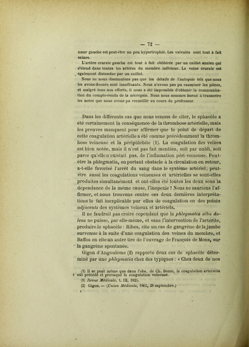 cœur gauche est peut-être un peu hypertrophié. Les valvules sont tout à fait saines. L'artère crurale gauche est tout à fait oblitérée par un caillot ancien qui s’étend dans toutes les artères du membre inférieur. La veine crurale est également distendue par un caillot. Nous ne nous dissimulons pas que les détails de l’autopsie tels que nous les avons donnés sont insuffisants. Nous n’avons pas pu examiner les pièces, et malgré tous nos efforts, il nous a été impossible d’obtenir la communica- tion du compte-rendu de la nécropsie. Nous nous sommes borné à transcrire les notes que nous avons pu recueillir au cours du professeur. Dans les différents cas que nous venons de citer, le sphacèle a été certainement la conséquence-de la thrombose artérielle, mais les preuves manquent pour affirmer que le point de départ de cette coagulation artérielle a été comme précédemment la throm- bose veineuse et la périphlébite (1). La coagulation des veines est bien notée, mais il n'est pas fait mention, soit par oubli, soit parce qu’elle n'existait pas, de l’inflamation péri-veineuse. Peut- être la phlegmatia, en portant obstacle à la circulation en retour, a-t-elle favorisé l'arrêt du sang dans le système artériel; peut- être aussi les coagulations veineuses et artérielles se sont-elles produites simultanément et ont-elles été toutes les deux sous la dépendance de la même cause, l’inopexie? Nous ne saurions l’af- firmer, et nous trouvons contre ces deux dernières interpréta- tions le fait inexplicable par elles de coagulation en des points adjacents des systèmes veineux et artériels. Il ne faudrait pas croire cependant que la phlegmatia alba do- lens ne puisse, par elle-même, et sans l’intervention de l’artérite, produire le sphacèle : Ribes, cite un cas de gangrène delà jambe survenue à la suite d’une coagulation des veines du membre, et Baffos en cite un autre tiré de l’ouvrage de François de Mons, sur la gangrène spontanée. Gigon d'Angoulème (2) rapporte deux cas de sphacèle déter- miné par une phlegmatia chez des typiques : « Chez deux de nos (1) Il se peut même que dans l’obs. de Ch. Benni, la coagulation artérielle eût précédé et provoque la coagulation veineuse. (1) Revue Médicale, t. III, 1825. (2) Gigon. — (Union Médicale, 1861, 28 septembre.)