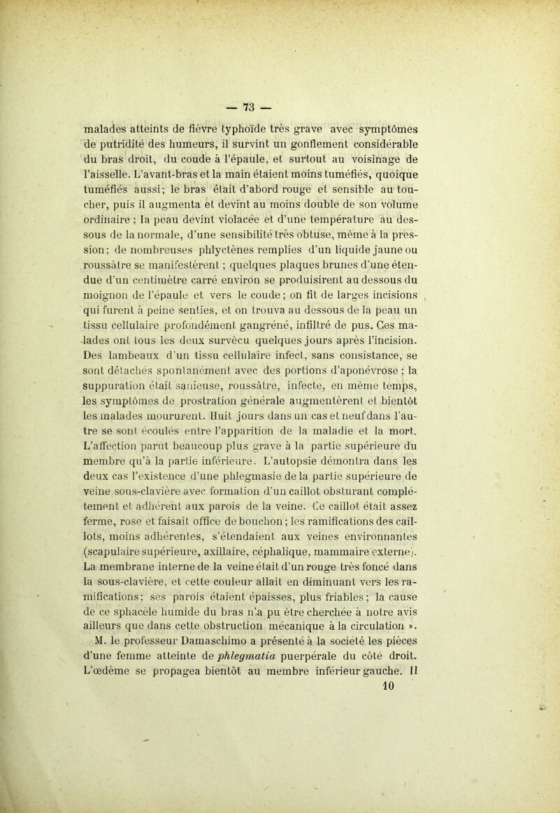malades atteints de fièvre typhoïde très grave avec symptômes de putridité des humeurs, il survint un gonflement considérable du bras droit, du coude à l’épaule, et surtout au voisinage de l’aisselle. L’avant-bras et la main étaient moins tuméfiés, quoique tuméfiés aussi; le bras était d’abord rouge et sensible au tou- cher, puis il augmenta et devint au moins double de son volume ordinaire ; la peau devint violacée et d’une température au des- sous de la normale, d’une sensibilité très obtuse, même à la pres- sion; de nombreuses pldyctènes remplies d’un liquide jaune ou roussàlre se manifestèrent ; quelques plaques brunes d'une éten- due d’un centimètre carré environ se produisirent au dessous du moignon de l’épaule et vers le coude ; on fit de larges incisions qui furent à peine senties, et on trouva au dessous de la peau un tissu cellulaire profondément gangréné, infiltré de pus. Ces ma- lades ont tous les deux survécu quelques jours après l’incision. Des lambeaux d'un tissu cellulaire infect, sans consistance, se sont détachés spontanément avec des portions d’aponévrose ; la suppuration était sanieuse, roussâtre, infecte, en même temps, les symptômes de prostration générale augmentèrent et bientôt les malades moururent. Huit jours dans un cas et neuf dans l’au- tre se sont écoulés entre l’apparition de la maladie et la mort. L’affection parut beaucoup plus grave à la partie supérieure du membre qu’à la partie inférieure. L’autopsie démontra dans les deux cas l’existence d’une plüegmasie de la partie supérieure de veine sous-clavière avec formation d’un caillot obsturant complè- tement et adhérent aux parois de la veine. Ce caillot était assez ferme, rose et faisait office de bouchon ; les ramifications des cail- lots, moins adhérentes, s’étendaient aux veines environnantes (scapulaire supérieure, axillaire, céphalique, mammaire externe). La membrane interne de la veine était d’un rouge très foncé dans la sous-clavière, et cette couleur allait en diminuant vers les ra- mifications; ses parois étaient épaisses, plus friables; la cause de ce sphacèle humide du bras n’a pu être cherchée à notre avis ailleurs que dans cette obstruction mécanique à la circulation ». M. le professeur Damascliimo a présenté à la société les pièces d’une femme atteinte de phlegmatia puerpérale du côté droit. L’œdème se propagea bientôt au membre inférieur gauche. Il 10