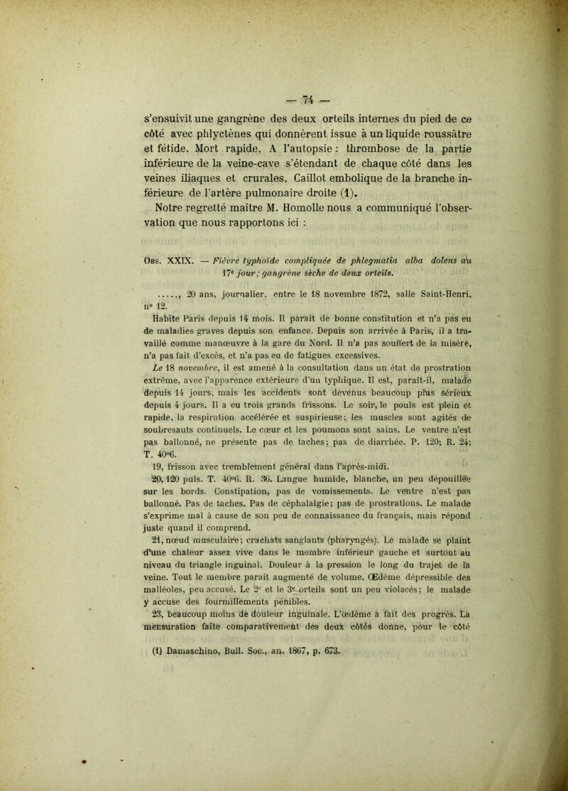 s’ensuivit une gangrène des deux orteils internes du pied de ce côté avec phlyctènes qui donnèrent issue à un liquide roussâtre et fétide. Mort rapide. A l’autopsie : thrombose de la partie inférieure de la veine-cave s’étendant de chaque côté dans les veines iliaques et crurales. Caillot embolique de la branche in- férieure de l'artère pulmonaire droite (1). Notre regretté maitre M. Homolle nous a communiqué l’obser- vation que nous rapportons ici : Obs. XXIX. — Fièvre typhoïde compliquée de phlegmatia alba dolens du 17e jour; gangrène sèche de deux orteils. 20 ans, journalier, entre le 18 novembre 1872, salle Saint-Henri, n° 12. Habite Paris depuis 14 mois. Il paraît de bonne constitution et n’a pas eu de maladies graves depuis son enfance. Depuis son arrivée à Paris, il a tra- vaillé comme manœuvre à la gare du Nord. Il n’a pas souffert de la misère, n’a pas fait d’excès, et n’a pas eu de fatigues excessives. Le 18 novembre, il est amené à la consultation dans un état de prostration extrême, avec l’apparence extérieure d'un typhique. Il est, paraît-il, malade depuis 14 jours, mais les accidents sont devenus beaucoup plus sérieux depuis 4 jours. Il a eu trois grands frissons. Le soir, le pouls est plein et rapide, la respiration accélérée et suspirieuse; les muscles sont agités de soubresauts continuels. Le cœur et les poumons sont sains. Le ventre n’est pas ballonné, ne présente pas de taches; pas de diarrhée. P. 120; R. 24; T. 40°6. 19, frisson avec tremblement général dans l’après-midi. 20,120 puis. T. 40°6. R. 86. Langue humide, blanche, un peu dépouillée sur les bords. Constipation, pas de vomissements. Le ventre n’est pas ballonné. Pas de taches. Pas de céphalalgie; pas de prostrations. Le malade s’exprime mal à cause de son peu de connaissance du français, mais répond juste quand il comprend. 21, nœud musculaire; crachats sanglants (pharyngés). Le malade se plaint d’une chaleur assez vive dans le membre inférieur gauche et surtout au niveau du triangle inguinal. Douleur à la pression le long du trajet de la veine. Tout le membre paraît augmenté de volume. Œdème dépressible des malléoles, peu accusé. Le 2e et le 3e orteils sont un peu violacés; le malade y accuse des fourmillements pénibles. 23, beaucoup moins de douleur inguinale. L’œdème a fait des progrès. La mensuration faite comparativement des deux côtés donne, pour le côté (1) Damaschino, Bull. Soc., an. 1867, p. 673.
