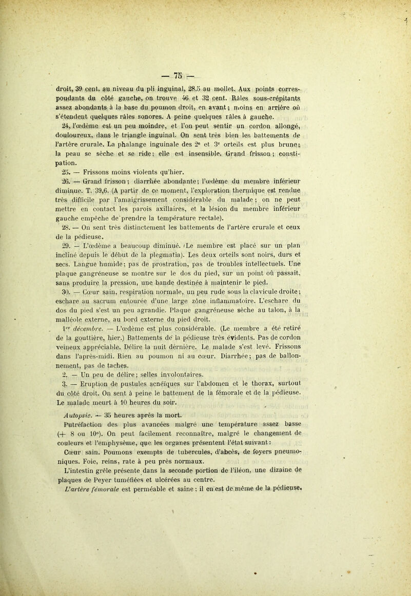 droit, 39 cent, au niveau du pli inguinal, 28,5 au mollet. Aux points corres- pondants du côté gauche, on trouve 46 et 32 cent. Râles sous-crépitants assez abondants à la base du poumon droit, en avant ; moins en arrière où s’étendent quelques râles sonores. A peine quelques râles à gauche. 24. Tœdème est un peu moindre, et l’on peut sentir un cordon allongé, douloureux, dans le triangle inguinal. On sent très bien les battements de l’artère crurale. La phalange inguinale des 2e et 3e orteils est plus brune; la peau se sèche et se ride; elle est insensible. Grand frisson; consti- pation. 25. — Frissons moins violents qu’hier. 26. — Grand frisson; diarrhée abondante; l’œdème du membre inférieur diminue. T. 39,6. (A partir de çe moment, l’exploration thermique est rendue très difficile par l’amaigrissement considérable du malade ; on ne peut mettre en contact les parois axillaires, et la lésion du membre inférieur gauche empêche de'prendre la température rectale). 28. — On sent très distinctement les battements de l’artère crurale et ceux de la pédieuse. 29. — L’œdème a beaucoup diminué. 'Le membre est placé sur un plan incliné depuis le début de la plegmatia). Les deux orteils sont noirs, durs et secs. Langue humide; pas de prostration, pas de troubles intellectuels. Une plaque gangréneuse se montre sur le dos du pied, sur un point où passait, sans produire la pression, une bande destinée à maintenir le pied. 30. — Cœur sain, respiration normale, un peu rude sous la clavicule droite; eschare au sacrum entourée d’une large zone inflammatoire. L’eschare du dos du pied s’est un peu agrandie. Plaque gangréneuse sèche au talon, à la malléole externe, au bord externe du pied droit. 1er décembre. — L’œdème est plus considérable. (Le membre a été retiré de la gouttière, hier.) Battements dé la pédieuse très évidents. Pas de cordon veineux appréciable. Délire la nuit dérnière. Le malade s’est levé. Frissons dans l’après-midi. Rien au poumon ni au cœur. Diarrhée; pas de ballon- nement, pas de taches. 2. — Un peu de délire ; selles involontaires. 3. — Eruption de pustules acnéïques sur l’abdomen et le thorax, surtout du côté droit. On sent à peine le battement de la fémorale et de la pédieuse. Le malade meurt à 10 heures du soir. Autopsie. 35 heures après la mort. Putréfaction des plus avancées malgré une température assez basse (+ 8 ou 10°). On peut facilement reconnaître, malgré le changement de couleurs et l’emphysème, que les organes présentent l’état suivant : Cœur sain. Poumons exempts de tubercules, d’abcès, de foyers pneumo- niques. Foie, reins, rate à peu près normaux. L’intestin grêle présente dans la seconde portion de l’iléon, une dizaine de plaques de Peyer tuméfiées et ulcérées au centre. L’artère fémorale est perméable et saine ; il en est de même de la pédieuse.