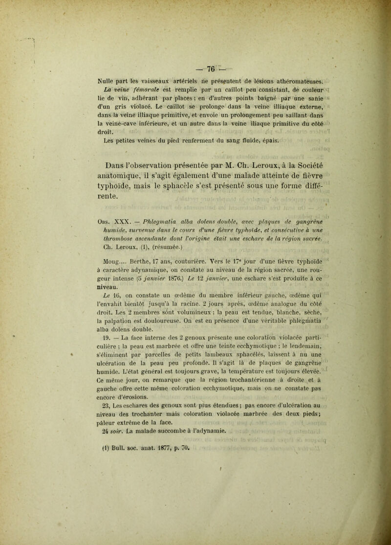 Nulle part les vaisseaux artériels ne présentent de lésions athéromateuses. La veine fémorale est remplie par un caillot peu consistant, de couleur lie de vin, adhérant par places ; en d’autres points baigné par une sanie d’un gris violacé. Le caillot se prolonge dans la veine illiaque externe, dans la veine illiaque primitive, et envoie un prolongement peu saillant dans la veine-cave inférieure, et un autre dans la veine iliaque primitive du côté droit. Les petites veines du pied renferment du sang fluide, épais. Dans l’observation présentée par M. Ch. Leroux, à la Société anatomique, il s’agit également d’une malade atteinte de fièvre typhoïde, mais le sphacèle s’est présenté sous une forme diffé- rente. übs. XXX. — Phlegmatia alba clolens double, avec plaques de gangrène humide, survenue dans le cours d’une fièvre typhoïde, et consécutive à une thrombose ascendante dont l’origine était une eschare de la région sacrée. Ch. Leroux, (1), (résumée.) Moug.... Berthe, 17 ans, couturière. Vers le 17e jour d’une fièvre typhoïde à caractère adynamique, on constate au niveau de la région sacrée, une rou- geur intense (5 janvier 1876.) Le 12 janvier, une eschare s'est produite à ce niveau. Le 16, on constate un œdème du membre inférieur gauche, œdème qui l’envahit bientôt jusqu’à la racine. 2 jours après, œdème analogue du côté droit. Les 2 membres sônt volumineux ; la peau est tendue, blanche, sèche, la palpation est douloureuse. On est en présence d’une véritable phlegmatia alba dolens double. 19. — La face interne des 2 genoux présente une coloration violacée parti- culière ; la peau est marbrée et offre une teinte ecchymotique ; le lendemain, s’éliminent par parcelles de petits lambeaux sphacélés, laissent à nu une ulcération de la peau peu profonde. 11 s’agit là de plaques de gangrène humide. L’état général est toujours grave, la température est toujours élevée. Ce même jour, on remarque que la région trochantérienne à droite et à gauche offre cette même coloration ecchymotique, mais on ne constate pas encore d’érosions. 23, Les eschares des genoux sont plus étendues; pas encore d’ulcération au niveau des trochanter mais coloration violacée marbrée des deux pieds; pâleur extrême de la face. 24 soir. La malade succombe à l’adynamie. (1) Bull. soc. anat. 1877, p. 70. I