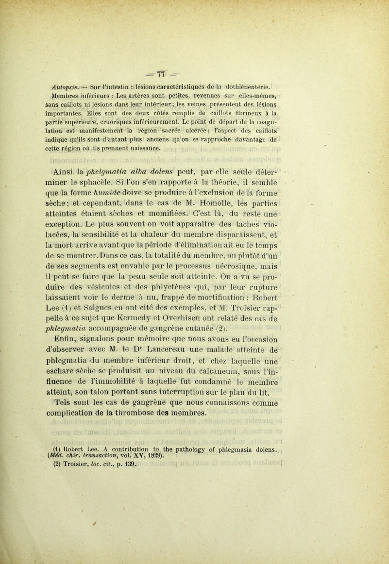 Autopsie. — Sur l’intestin : lésions caractéristiques de la dothiénentérie. Membres inférieurs : Les artères sont petites, revenues sur elles-mêmes, sans caillots ni lésions dans leur intérieur; les veines présentent des lésions importantes. Elles sont des deux côtés remplis de caillots fibrineux à la partie supérieure, cruoriques inférieurement. Le point de départ de la coagu- lation est manifestement la région sacrée ulcérée; l’aspect des caillots indique qu’ils sont d’autant plus anciens qu’on se rapproche davantage de cette région où ils prennent naissance. Ainsi la phelgmatia alba dolens peut, par elle seule déter- miner le sphacèle. Si l’on s’en rapporte à la théorie, il semble que la forme humide doive se produire à l’exclusion de la forme sèche; et cependant, dans le cas de M. Homolle, les parties atteintes étaient sèches et momifiées. C’est là, du reste une exception. Le plus souvent on voit apparaître des taches vio- lacées, la sensibilité et la chaleur du membre disparaissent, et la mort arrive avant que la période d’élimination ait eu le temps de se montrer. Dans ce cas, la totalité du membre, ou plutôt d’un de ses segments est envahie par le processus nécrosique, mais il peut se faire que la peau seule soit atteinte. On a vu se pro- duire des vésicules et des phlyctènes qui, par leur rupture laissaient voir le derme à nu, frappé de mortification ; Robert Lee (1) et Saignes en ont cité des exemples, et M. Troisier rap- pelle à ce sujet que Kermedy et Overhisen ont relaté des cas de phlegmatia accompagnée de gangrène cutanée (2). Enfin, signalons pour mémoire que nous avons eu l’occasion d’observer avec M. le Dr Lancereau une malade atteinte de phlegmatia du membre inférieur droit, et chez laquelle une eschare sèche se produisit au niveau du calcanéum, sous l’in- fluence de l’immobilité à laquelle fut condamné le membre atteint, son talon portant sans interruption sur le plan du lit. Tels sont les cas de gangrène que nous connaissons comme complication de la thrombose des membres. (1) Robert Lee. A contribution to the pathology of phleginasia dolens. (Méd. chir. transaction, vol. XV, 1829). (2) Troisier, loc. cit., p. 139. /
