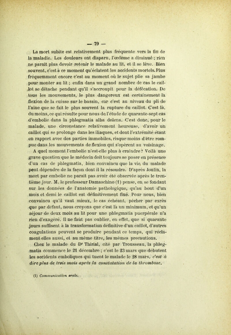La mort subite est relativement plus fréquente vers la fin de la maladie. Les douleurs ont disparu, l’œdème a diminué ; rien ne paraît plus devoir retenir le malade au lit, et il se lève. Bien souvent, c’est à ce moment qu’éclatent les accidents mortels. Plus fréquemment encore c’est au moment où le sujet plie sa jambe pour monter au lit ; enfin dans un grand nombre de cas le cail- 4ot se détache pendant qu’il s’accroupit pour la défécation. De tous les mouvements, le plus dangereux est certainement la flexion de la cuisse sur le bassin, car c’est au niveau du pli de l’aine que se fait le plus souvent la rupture du caillot. C’est là, du moins, ce qui résulte pour nous de l’étude de quarante-sept cas d’embolie dans la phlegmatia alba dolens. C’est donc, pour le malade, une circonstance relativement heureuse, d’avoir un caillot qui se prolonge dans les iliaques, et dont l’extrémité étant en rapport avec des parties immobiles, risque moins d’être rom- pue dans les mouvements de flexion qui s’opèrent au voisinage. A quel moment l’embolie n’est-elle plus à craindre ? Voilà une grave question que le médecin doit toujours se poser en présence d’un cas de phlegmatia, bien convaincu que la vie. du malade peut dépendre de la façon dont il la résoudra. D’après Joulin, la mort par embolie ne paraît pas avoir été observée après le tren- tième jour. M. le professeur Damaschino (1) pense, en. se fondant sur les données de l’anatomie pathologique, qu’au bout d’un mois et demi le caillot est définitivement fixé. Pour nous, bien convaincu qu’il vaut mieux, le cas échéant, pécher par excès que par défaut, nous croyons que c’est là un minimum, et qu’un séjour de deux mois au lit pour une phlegmatia puerpérale n’a rien d’exagéré. Il ne faùt pas oublier, en effet, que si quarante jours suffisent à la transformation définitive d’un caillot, d’autres coagulations peuvent se produire pendant ce temps, qui récla- ment elles aussi, et au même titre, les mêmes précautions. Chez le malade du Dr Thirial, cité par Trousseau, la phleg- matia commence le 21 décembre ; c’est le 23 mars que débutent les accidents emboliques qui tuent le malade le 28 mars, c'est à dire plus de trois mois après la constatation de la thrombose. (1) Communication orale.