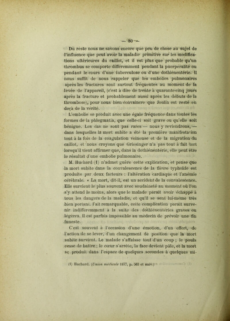 Du reste nous ne savons encore que peu de chose au sujet de l’influence que peut avoir la maladie primitive sur les modifica- tions ultérieures du caillot, et il est plus que probable qu’un thrombus se comporte différemment pendant la puerpéralité ou pendant le cours d’une tuberculose ou d’une dothiénentérie. Il nous suffit de nous rappeler que les embolies pubnonaires après les fractures sont surtout fréquentes au moment de la levée de l’appareil, (c’est à dire de trente à quarante-cinq jours après la fracture et probablement aussi après les débuts de la thrombose), pour nous bien convaincre que Joulin est resté en deçà de la vérité. L’embolie se produit avec une égale fréquence dans toutes les formes de la phlegmatia, que celle-ci soit grave ou qu’elle soit bénigne. Les cas ne sont pas rares — nous y reviendrons, — dans lesquelles la mort subite a été la première manifestation tout à la fois de la coagulation veineuse et de la migration du caillot, et nous croyons que Griesinger n'a pas tout à fait tort lorsqu’il vient affirmer que, dans la dothiénentérie, elle peut être le résultat d’une embolie pulmonaire. M. Huchard (1) n’admet guère cette explication, et pense que la mort subite dans la convalescence de la fièvre typhoïde est produite par deux facteurs : l’altération cardiaque et l’anémie cérébrale. « La mort, dit-il, est un accident de la convalescence. Elle survient le plus souvent avec soudaineté au moment où l’on s’y attend le moins, alors que le malade paraît avoir échappé à tous les dangers de la maladie, et qu’il se sent lui-mème très bien portant. Fait remarquable, cette complication parait surve- nir indifféremment à la suite des dôthiénentéries graves ou légères. Il est parfois impossible au médecin de prévoir une fin -funeste. C’est souvent à l'occasion d'une émotion, d’un effort, de l'action de se lever, d’un changement de position que la mort subite survient. Le malade s’affaisse tout d’un coup ; le pouls cesse de battre ; le cœur s'arrête, la face devient pâle, et la mort se produit dans l’espace de quelques secondes à quelques mi- (1) Huchard. (Union médicale 1877, p. 363 et suiv.)