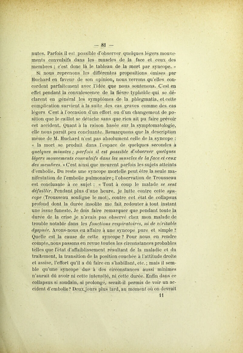 nutes. Parfois il est possible d’observer quelques légers mouve- ments convulsifs dans les muscles de la face et ceux des membres ; c’est donc là le tableau de la mort par syncope. » Si nous reprenons les différentes propositions émises par Huchard en faveur de son opinion, nous verrons qu’elles con- cordent parfaitement avec l’idée que nous soutenons. C’est en effet pendant la convalescence de la fièvre typhoïde qui se dé- clarent en général les symptômes de la phlegmatia, et cette complication survient à la suite des cas graves comme des cas légers C’est à l’occasion d'un effort ou d’un changement de po- sition que le caillot se détache sans que rien ait pu faire prévoir cet accident. Quant à la raison basée sur la symptomatologie, elle nous paraît peu concluante. Remarquons que la description même de M. Huchard n’est pas absolument celle de la syncope : « la mort se produit dans l’espace de quelques secondes à quelques minutes ; parfois il est possible d'observer quelques légers mouvements convulsifs clans les muscles de la face et ceux des membres. » C’est ainsi que meurent parfois les sujets atteints d’embolie. Du reste une syncope mortelle peut être la seule ma- nifestation de l’embolie pulmonaire; l’observation de Trousseau est concluante à ce sujet : « Tout à coup le malade se sent défaillir. Pendant plus d’une heure, je lutte contre cette syn- cope (Trousseau souligne le mot), contre cet état de collapsus profond dont la durée insolite me fait redouter à tout instant une issue funeste. Je dois faire remarquer que pendant toute la durée de la crise je n’avais pas observé chez mon malade de trouble notable dans les fonctions respiratoires, ni de véritable dyspnée. Avons-nous eu affaire à une syncope pure et simple ? Quelle est la cause de cette syncope ? Pour nous en rendre compte, nous passons en revue toutes les circonstances probables telles que l’état d’affaiblissement résultant de la maladie et du traitement, la transition de la position couchée à l’attitude droite et assise, l’effort qu’il a dû faire en s’habillant, etc.; mais il sem- ble qu’une syncope due à des circonstances aussi minimes n’aurait dû avoir ni cette intensité, ni cette durée. Enfin dans ce collapsus si soudain, si prolongé, serait-il permis de voir un ac- cident d’embolie? Deux.jours plus tard, au moment où on devrait 11