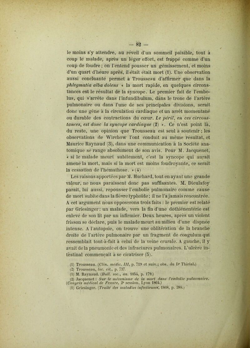 le moins s'y attendre, au réveil d’un sommeil paisible, tout à coup le malade, après un léger effort, est frappé comme d’un coup de foudre ; on l’entend pousser un gémissement, et moins d’un quart d’heure après, il était était mort (1). Une observation aussi concluante permet à Trousseau d’affirmer que dans la phlegmatia alba dolens « la mort rapide, en quelques circons- tances est le résultat de la syncope. Le premier fait de l’embo- lus, qui s’arrête dans l’infundibulum, dans le tronc de l’artère pulmonaire ou dans l’une de ses principales divisions, serait donc une gène à la circulation cardiaque et un arrêt momentané ou durable des contractions du cœur. Le péril., en ces circons- tances, est donc la syncope cardiaque (2) ». Ce n’est point là, du reste, une opinion que Trousseau est seul à soutenir ; les observations de Wirchow l’ont conduit au même résultat, et Maurice Raynaud (3), dans une communication à la Société ana- tomique se range absolument de son avis. Pour M. Jacquenet, « si le malade meurt subitement, c’est la syncope qui aurait amené la mort, mais si la mort est moins foudroyante, ce serait la cessation de l’hémathose. » (4) Les raisons apportées par M. Huchard, tout en ayant une grande valeur, ne nous paraissent donc pas suffisantes. M. Dieulafoy paraît, lui aussi, repousser l’embolie pulmonaire comme cause de mort subite dans la fièvre typhoïde; il ne l’ajamais rencontrée. A cet argument nous opposerons trois faits : le premier est relaté par Griesinger: un malade, vers la fin d’une dothiénentérie est enlevé de son lit par un infirmier. Deux heures, après un violent frisson se déclare, puis le malade meurt au milieu d'une dispnée intense. A l'autopsie, on trouve une oblitération de la branche droite de l’artère pulmonaire par un fragment de coagulum qui ressemblait tout-à-fait à celui de la veine crurale. A gauche, il y avait delà pneumonie et des infractures pulmonaires. L’ulcère in- testinal commençait à se cicatriser (5). (1) Trousseau. (Clin, médic. III, p. 719 et suiv.; obs. (lu Dr Tliirial.) (2) Trousseau, loc. cil., p. 737. (1) M. Raynaud. (Bull, soc., an. 1854, p. 179.) (2) Jacquenet : Sur le mécanisme de la mort dans l'embolie pulmonaire. (Conyrès médical de France, 2e session, Lyon 1864.) (1) Griesinger. (Traité des maladies infectieuses', 1868, p. 383.;