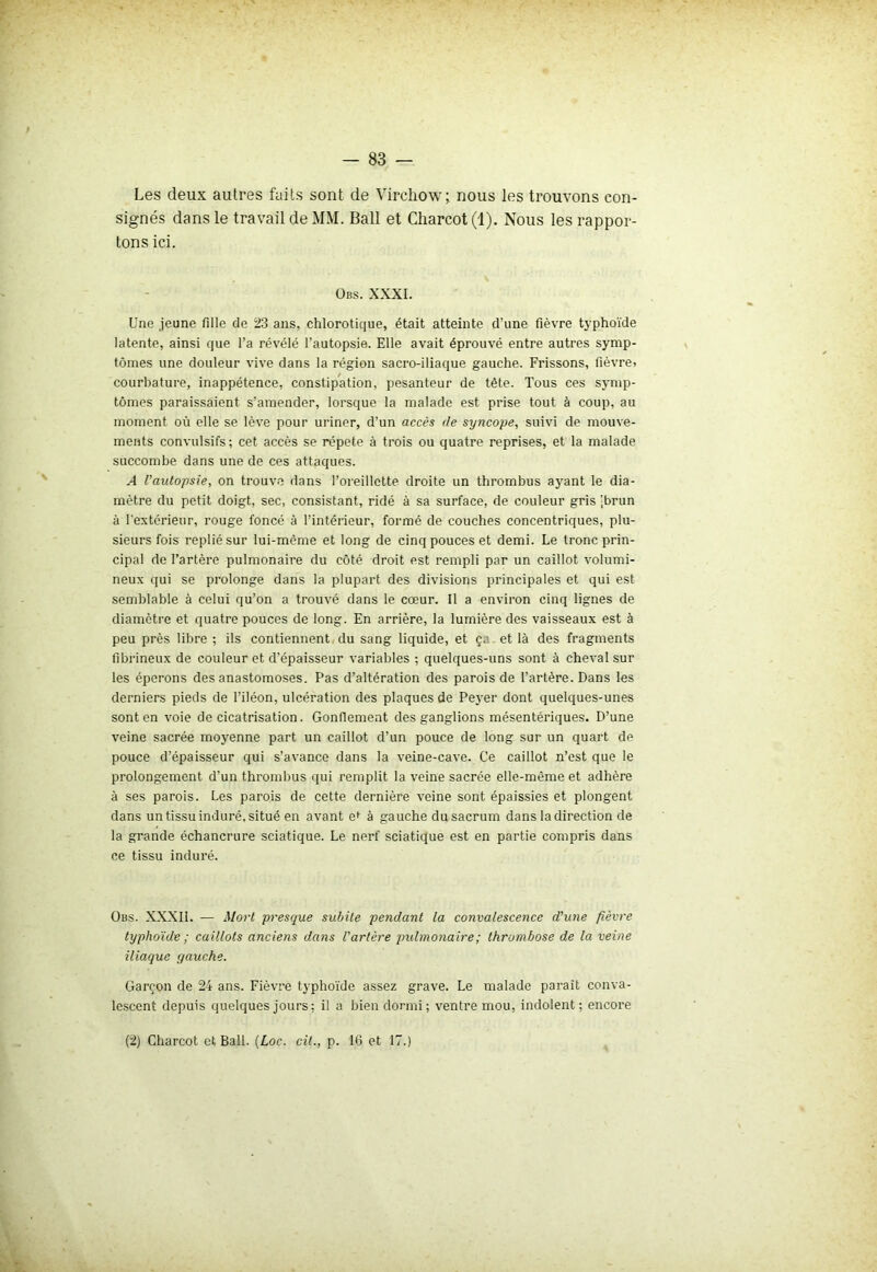 Les deux autres faits sont de Virchow; nous les trouvons con- signés dans le travail de MM. Bail et Charcot (1). Nous les rappor- tons ici. Obs. xxxi. Une jeune fille de 23 ans, chlorotique, était atteinte d’une fièvre typhoïde latente, ainsi que l’a révélé l’autopsie. Elle avait éprouvé entre autres symp- tômes une douleur vive dans la région sacro-iliaque gauche. Frissons, fièvre, courbature, inappétence, constipation, pesanteur de tête. Tous ces symp- tômes paraissaient s’amender, lorsque la malade est prise tout à coup, au moment où elle se lève pour uriner, d’un accès de syncope, suivi de mouve- ments convulsifs; cet accès se répété à trois ou quatre reprises, et la malade succombe dans une de ces attaques. A l'autopsie, on trouve dans l’oreillette droite un thrombus ayant le dia- mètre du petit doigt, sec, consistant, ridé à sa surface, de couleur gris -brun à l'extérieur, rouge foncé à l’intérieur, formé de couches concentriques, plu- sieurs fois replié sur lui-même et long de cinq pouces et demi. Le tronc prin- cipal de l’artère pulmonaire du côté droit est rempli par un caillot volumi- neux qui se prolonge dans la plupart des divisions principales et qui est semblable à celui qu’on a trouvé dans le cœur. Il a environ cinq lignes de diamètre et quatre pouces de long. En arrière, la lumière des vaisseaux est à peu près libre ; ils contiennent du sang liquide, et ça et là des fragments fibrineux de couleur et d’épaisseur variables ; quelques-uns sont à cheval sur les éperons des anastomoses. Pas d’altération des parois de l’artère. Dans les derniers pieds de l’iléon, ulcération des plaques de Peyer dont quelques-unes sont en voie de cicatrisation. Gonflement des ganglions mésentériques. D’une veine sacrée moyenne part un caillot d’un pouce de long sur un quart de pouce d’épaisseur qui s’avance dans la veine-cave. Ce caillot n’est que le prolongement d'un thrombus qui remplit la veine sacrée elle-même et adhère à ses parois. Les parois de cette dernière veine sont épaissies et plongent dans un tissu induré, situé en avant ef à gauche du sacrum dans la direction de la grande échancrure sciatique. Le nerf sciatique est en partie compris dans ce tissu induré. Obs. XXXII. — Mort presque subite pendant la convalescence d’une fièvre- typhoïde ; caillots anciens dans l'artère pulmonaire ; thrombose de la veine iliaque gauche. Garçon de 24 ans. Fièvre typhoïde assez grave. Le malade parait conva- lescent depuis quelques jours; il a bien dormi ; ventre mou, indolent; encore (2) Charcot et Bail. (Loc. cit., p. 16 et 17.)