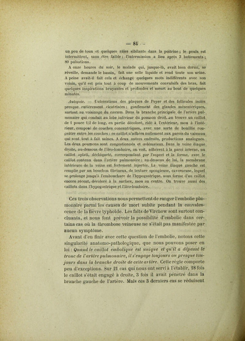 un peu de toux et quelques râles sibilants dans la poitrine ; le pouls est intermittent, sans être faible ; l’intermission a lieu après 3 battements ; 80 pulsations. A onze heures du soir, le malade qui, jusque-là, avait bien dormi, se réveille, demande le bassin, fait une selle liquide et rend toute son urine. A peine avait-il fait cela et échangé quelques mots indifférents avec son voisin, qu’il est pris tout à coup de mouvements convulsifs des bras, fait quelques inspirations bruyantes et profondes et meurt au bout de quelques minutes. Autopsie. — Uulcérations des plaques de Peyer et des follicules isolés presque, entièrement cicatrisées; gonflement des glandes mésentériques, surtout au voisinage du cæcum. Dans la branche principale de l’artère pul- monaire qui conduit au lobe inférieur du poumon droit, jon trouve un caillot de 1 pouce 1/2 de long, en partie décoloré, ridé à l’extérieur, mou à l’inté- rieur, composé de couches concentriques, avec une sorte de bouillie rou- geâtre entre les couches : ce caillot n’adhère nullement aux parois du vaisseau qui sont tout à fait saines. A deux autres endroits, productions analogues. Les deux poumons sont congestionnés et œdémateux. Dans la veine iliaque droite, au-dessous de l’iléo-lombaire, on voit, adhérent à la paroi interne, un caillot aplati, déchiqueté, correspondant par l’aspect et la forme, avec le caillot contenu dans l’artère pulmonaire ; au-dessous de lui, la membrane intérieure de la veine est fortement injectée. La veine iliaque gauche est l'emplie par un bouchon fibrineux, de texture spongieuse, caverneuse, lequel se prolonge jusqu’à l’embouchure de l’hypogastrique, sous forme d’un caillot encore récent, décoloré à la surface, mou au centre. On trouve aussi des caillots dans l'hypogastrique et l’iléo-lombaire. Ces trois observations nous permettent de ranger l’embolie plu- monaire parmi les causes de mort subite pendant la convales- cence de la fièvre typhoïde. Les faits de Virchow sont surtout con- cluants, et nous font prévoir la possibilité d’embolie dans cer- tains cas où la thrombose veineuse ne s’était pas manifestée par aucun symptôme. Avant d’en finir avec cette question de l’embolie, notons cette singularité anatomo-pathologique, que nous pouvons poser en loi : Quand le caillot embolique est unique et qu'il a dépassé le tronc de l'artère pulmonaire, il s'engage toujours oti presque tou- jours dans la branche droite de cette artère. Cette règle comporte peu d’exceptions. Sur 21 cas qui nous ont servi à l’établir, 18 fois le caillot s’était engagé à droite, 3 fois il avait pénétré dans la branche gauche de l’artère. Mais ces 3 derniers cas se réduisent