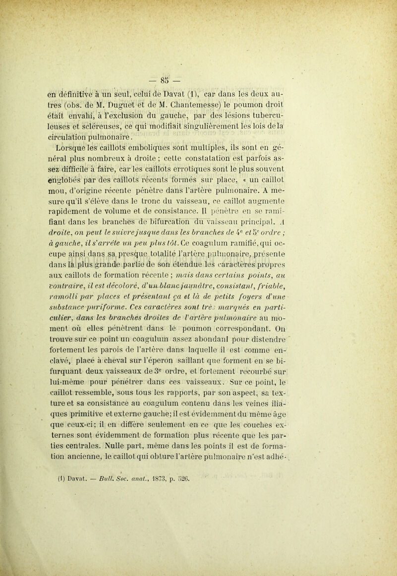 r : , , •’ , en définitive à un seul, celui de Davat (1), car dans les deux au- tres (obs. de M. Duguet et de M. Chantemesse) le poumon droit était envahi, à l'exclusion du gauche, par des lésions tubercu- leuses et scléreuses, ce qui modifiait singulièrement les lois delà circulation pulmonaire. Lorsque les caillots emboliques sont multiples, ils sont en gé- néral plus nombreux à droite ; cette constatation est parfois as- sez difficile à faire, car les caillots erratiques sont le plus souvent englobés par des caillots récents formés sur place, « un caillot mou, d’origine récente pénètre dans l’artère pulmonaire. À me- sure qu'il s’élève dans le tronc du vaisseau, ce caillot augmente rapidement de volume et de consistance. Il pénètre en se rami- fiant dans les branches de bifurcation du vaisseau principal. .1 droite, on peut le suivre jusque dans les branches de 4e et 5° ordre ; à gauche, il s'arrête un peu plus tôt. Ce coagulum ramifié, qui oc- cupe ainsi dans sa presque totalité l’artère pulmonaire, présente dans la plus grande partie de son étendue les caractères propres aux caillots de formation récente ; mais dans certains points, au 'contraire, il est décoloré, d’un blanc jaunâtre, consistant, friable, ramolli par places et présentant ça et là de petits foyers d'une substance pur if orme. Ces caractères sont très marqués en parti- culier, dans les branches droites de l'artère pulmonaire au mo- ment où elles pénètrent dans le poumon correspondant. On trouve sur ce point un coagulum assez abondant pour distendre fortement les parois de l’artère dans laquelle il est comme en- clavé, placé à cheval sur l’éperon saillant que forment en se bi- furquant deux vaisseaux de 3e ordre, et fortement recourbé sur lui-mème pour pénétrer dans ces vaisseaux. Sur ce point, le caillot ressemble, sous tous les rapports, par son aspect, sa tex- ture et sa consistance au coagulum contenu dans les veines ilia- ques primitive et externe gauche; il est évidemment du même âge que ceux-ci; il en diffère seulement en ce que les couches ex- ternes sont évidemment de formation plus récente que les par- ties centrales. Nulle part, même dans les points il est de forma- tion ancienne, le caillot qui obture l’artère pulmonaire n’est adhé- (1) Davat. — Bull. Soc. anal., '1873, p. 526.