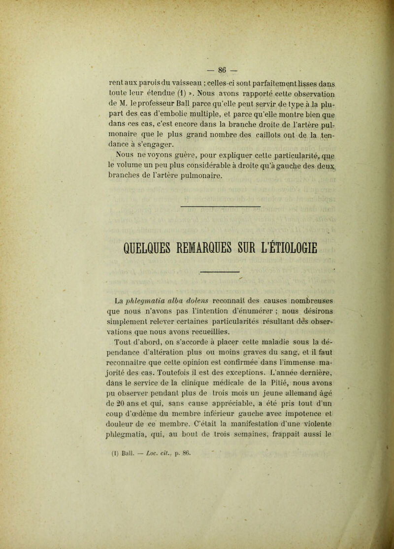 rent aux parois du vaisseau ; celles-ci sont parfaitement lisses dans toute leur étendue (1) ». Nous avons rapporté cette observation de M. le professeur Bail parce qu’elle peut servir de type à la plu- part des cas d’embolie multiple, et parce qu’elle montre bien que dans ces cas, c’est encore dans la branche droite de l’artère pub monaire que le plus grand nombre des caillots ont de la ten- dance à s’engager. Nous ne voyons guère, pour expliquer cette particularité, que le volume un peu plus considérable à droite qu’à gauche des deux branches de l’artère pulmonaire. QUELQUES REMARQUES SUR L’ÉTIOLOGIE La phlegmalia alba dolens reconnaît des causes nombreuses que nous n’avons pas l’intention d'énumérer ; nous désirons simplement relever certaines particularités résultant dès obser- vations que nous avons recueillies. Tout d’abord, on s’accorde à placer cette maladie sous la dé- pendance d'altération plus ou moins graves du sang, et il faut reconnaître que cette opinion est confirmée dans l’immense ma- jorité des cas. Toutefois il est des exceptions. L’année dernière, dans le service de la clinique médicale de la Pitié, nous avons pu observer pendant plus de trois mois un jeune allemand âgé de 20 ans et qui, sans cause appréciable, a été pris tout d'un coup d’œdème du membre inférieur gauche avec impotence et douleur de ce membre. C’était la manifestation d'une violente phlegmatia, qui, au bout de trois semaines, frappait aussi le (1) Bail. — Loc. cit., p. 86.