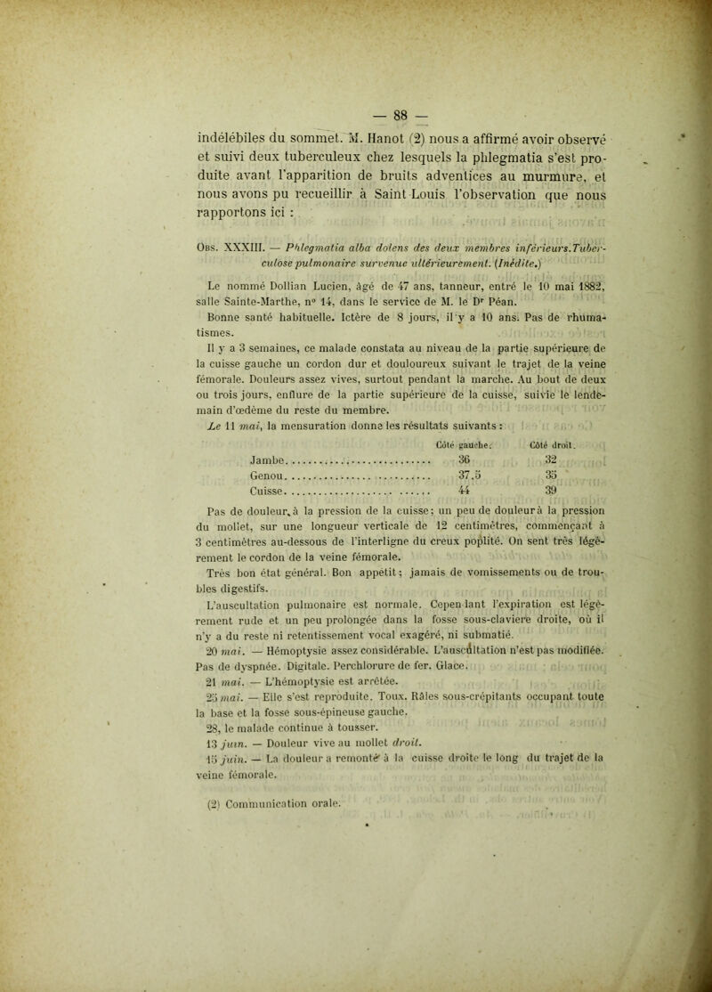 indélébiles du sommet. M. Hanot (2) nous a affirmé avoir observé et suivi deux tuberculeux chez lesquels la phlegmatia s’est pro- duite avant l’apparition de bruits adventices au murmure, et nous avons pu recueillir à Saint Louis l’observation que nous rapportons ici : Obs. XXXIII. — Phlegmatia alba dolens des deux membres inférieurs.Tuber- culose pulmonaire survenue ultérieurement. [Inédite.) Le nommé Dollian Lucien, âgé de 47 ans, tanneur, entré le 10 mai 1882, salle Sainte-Marthe, n° 14, dans le service de M. le Dr Péan. Bonne santé habituelle. Ictère de 8 jours, il y a 10 ans; Pas de rhuma- tismes. Il y a 3 semaines, ce malade constata au niveau de la partie supérieure de la cuisse gauche un cordon dur et douloureux suivant le trajet de la veine fémorale. Douleurs assez vives, surtout pendant la marche. Au bout de deux ou trois jours, enflure de la partie supérieure de la cuisse, suivie le lende- main d’œdème du reste du membre. Le il mai, la mensuration donne les résultats suivants: Côté gauche. Côté droit. Jambe 36 32 Genou 37. o 35 Cuisse 44 39 Pas de douleur, à la pression de la cuisse; un peu de douleur à la pression du mollet, sur une longueur verticale de 12 centimètres, commençant à 3 centimètres au-dessous de l'interligne du creux poplité. On sent très légè- rement le cordon de la veine fémorale. Très bon état général. Bon appétit; jamais de vomissements ou de trou- bles digestifs. L’auscultation pulmonaire est normale. Cependant l’expiration est légè- rement rude et un peu prolongée dans la fosse sous-claviere droite, où il n’y a du reste ni retentissement vocal exagéré, ni submatié. 20 mai. —Hémoptysie assez considérable. L’ausciiltation n’est pas modifiée. Pas de dyspnée. Digitale. Perchlorure de fer. Glace. 21 mai. — L’hémoptysie est arrêtée. 25 mai. — Eile s’est reproduite. Toux. Râles sous-crépitants occupant toute la base et la fosse sous-épineuse gauche. 28, le malade continue à tousser. 13 juin. — Douleur vive au mollet droit. 15 juin. — La douleur a remonté'à la cuisse droite le long du trajet de la veine fémorale.