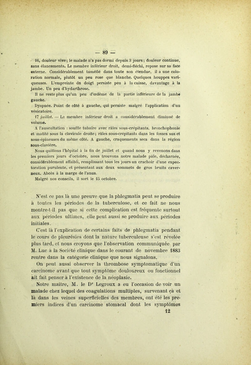 16, douleur vive ; le malade n’a pas dormi depuis 3 jours ; douleur continue, sans élancements. Le membre inférieur droit, demi-fléchi, repose sur sa face externe. Considérablement tuméfié dans toute son étendue, il a une colo- ration normale, plutôt un peu rose que blanche. Quelques houppes vari- queuses. L’empreinte dn doigt persiste peu à la cuisse, davantage à la jambe. Un peu d'hydarthrose. Il ne reste plus qu’un peu d’œdème de la partie inférieure de la jambe gauche. Dyspnée. Point de côté à gauche, qui persiste malgré l’application d’un vésicatoire. 17 juillet. — Le membre inférieur droit a considérablement diminué de volume. A l’auscultation ; souffle tubaire avec râles sous-crépitants, bronchophonie et matité sous la clavicule droite ; râles sous-crépitants dans les fosses sus et sous-épineuses du même côté. A gauche, craquements secs dans la région sous-clavière. Nous quittons l’hôpital à la fin de juillet et quand nous y revenons dans les premiers jours d’octobre, nous trouvons notre malade pâle, décharnée, considérablement affaibli, remplissant tous les jours un crachoir d’une expec- toration purulente, et présentant aux deux sommets de gros bruits caver- neux. Abcès à la marge de l’anus. Malgré nos conseils, il sort le 15 octobre. N’est ce pas là une preuve que la phlegmatia peut se produire à toutes les périodes de la tuberculose, et ce fait ne nous montre-t-il pas que si cette complication est fréquente surtout aux périodes ultimes, elle peut aussi se produire aux périodes initiales. C’est là l’explication de certains faits de phlegmatia pendant le cours de pleurésies dont la nature tuberculeuse s’est révélée plus tard, et nous croyons que l’observation communiquée par M. Luc à la Société clinique dans le courant de novembre 1883 rentre dans la catégorie clinique que nous signalons. On peut aussi observer la thrombose symptomatique d’un carcinome avant que tout symptôme douloureux ou fonctionnel ait fait penser à l’existence de la néoplasie. Notre maître, M. le Dr Legroux a eu l’occasion devoir un malade chez lequel des coagulations multiples, survenant çà et là dans les veines superficielles des membres, ont été les pre- miers indices d’un carcinome stomacal dont les symptômes 12