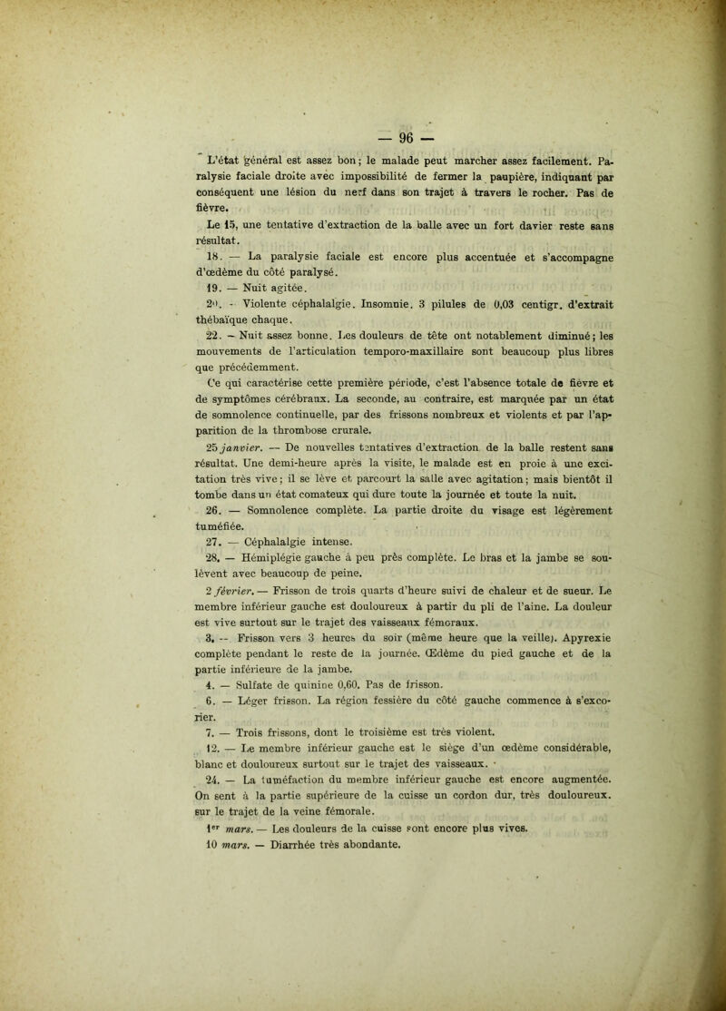 L’état général est assez bon ; le malade peut marcher assez facilement. Pa- ralysie faciale droite avec impossibilité de fermer la paupière, indiquant par conséquent une lésion du nerf dans son trajet à travers le rocher. Pas de fièvre. Le 15, une tentative d’extraction de la balle avec un fort davier reste sans résultat. 18. — La paralysie faciale est encore plus accentuée et s’accompagne d’œdème du côté paralysé. 19. — Nuit agitée. 2'i. - Violente céphalalgie. Insomnie. 3 pilules de 0,03 centigr. d’extrait thébaïque chaque. 22. — Nuit assez bonne. Les douleurs de tête ont notablement diminué; les mouvements de l’articulation temporo-maxillaire sont beaucoup plus libres que précédemment. Ce qui caractérise cette première période, c’est l’absence totale de fièvre et de symptômes cérébraux. La seconde, au contraire, est marquée par un état de somnolence continuelle, par des frissons nombreux et violents et par l’ap- parition de la thrombose crurale. 25 janvier. — De nouvelles tentatives d’extraction de la balle restent sang résultat. Une demi-heure après la visite, le malade est en proie à une exci- tation très vive ; il se lève et parcourt la salle avec agitation ; mais bientôt il tombe dans un état comateux qui dure toute la journée et toute la nuit. 26. — Somnolence complète. La partie droite du visage est légèrement tuméfiée. 27. — Céphalalgie intense. 28. — Hémiplégie gauche à peu près complète. Le bras et la jambe se sou- lèvent avec beaucoup de peine. 2 février. — Frisson de trois quarts d’heure suivi de chaleur et de sueur. Le membre inférieur gauche est douloureux à partir du pli de l’aine. La douleur est vive surtout sur le trajet des vaisseaux fémoraux. 3, — Frisson vers 3 heures du soir (même heure que la veille). Apyrexie complète pendant le reste de la journée. Œdème du pied gauche et de la partie inférieure de la jambe. 4. — Sulfate de quinine 0,60. Pas de frisson. 6. — Léger frieson. La région fessière du côté gauche commence à s’exco- rier. 7. — Trois frissons, dont le troisième est très violent. )2. — Le membre inférieur' gauche est le siège d’un œdème considérable, blanc et douloureux surtout sur le trajet des vaisseaux. • 24. — La tuméfaction du membre inférieur gauche est encore augmentée. On sent à la partie supérieure de la cuisse un cordon dur, très douloureux, sur le trajet de la veine fémorale. 1er mars. — Les douleurs de la cuisse sont encore plus vives. 10 mars. — Diarrhée très abondante.