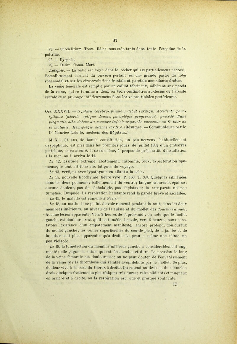 23. — Subdelirium. Tous. Râles sous-crépitants dans toute l’étendue de la poitrine. 26. — Dyspnée. 28. — Délire. Coma. Mort. Autopsie. — La balle est logée dans le rocher qui est partiellement nécrosé. Ramollissement cortical du cerveau portant sur une grande partie du lobe sphénoïdal et sur les circonvolutiens frontale et parétale ascendante droites. La veine fémorale est remplie par un caillot fébrineux, adhérent aux parois de la veine, qui se termine à deux ou trois centimètres au-dessus de l’arcade crurale et se prolonge inférieurement dans les veines tibiales postérieures. Obs. XXXVII. — Syphilis cérébro-spinale à début suraigu. Accidents para- lytiques (névrite optique double, paraplégie progressive), précédé d'une plegmatia alba dolcns du ■membre inférieur gauche survenue au 8e jour de la maladie. Hémiplégie alterne tardive. (Résumée. — Communiquée par le Dr Maurice Letulle, médecin des Hôpitaux.) M. X..., 31 ans, de bonne constitution, un peu nerveux, habituellement dyspeptique, est pris dans les premiers jours de juillet 1882 d’un embarras gastrique, assez accusé. Il se surmène, à propos de préparatifs d’installation à la mer, où il arriva le 11. Le 12, lassitude extrême, abattement, insomnie, toux, expectoration spu- meuse, le tout attribué aux fatigues du voyage. Le 13, vertiges avec lypothymie en allant à la selle. Le 14, nouvelle lipothymie, fièvre vive. P. 130. T. 39°. Quelques sibilances dans les deux poumons; ballonnement du ventre; langue saburrale, épaisse; aucune douleur, pas de céphalalgie, pas d’épistaxis; la rate paraît un peu tuméfiée. Dyspnée. La respiration haletante rend la parole brève et saccadée. Le 15, le malade est ramené à Paris. Le 18, au matin, il se plaint d’avoir ressenti pendant la nuit, dans les deux membres inférieurs, au niveau de la cuisse et du mollet des douleurs aiguës. Aucune lésion apparente. Vers 3 heures de l’après-midi, on note que le mollet gauche est douloureux et qu’il se tuméfie. Le soir, vers 6 heures, nous cons- tatons l’existence d’un empâtement manifeste, encore profond, douloureux du mollet gauche; les veines superficielles du cou-de-pied, de la jambe et de la cuisse sont plus apparentes qu’à droite. La peau a meme une tëinte un peu violacée. Le 19, la tuméfaction du membre inférieur gauche a considérablement aug- menté: elle gagne la cuisse qui est fort tendue et dure. La pression le long de la veine fémorale est douloureuse; on ne peut douter de l’envahissement de la veine par la thrombose qui semble avoir débuté par le mollet. Déplus, douleur vive à la base du thorax à droite. On entend au-dessous du mamelon droit quelques frottements pleurétiques très dures; râles sibilants et muqueux en arrière et à droite, où la respiration est rude et presque soufflante. 13