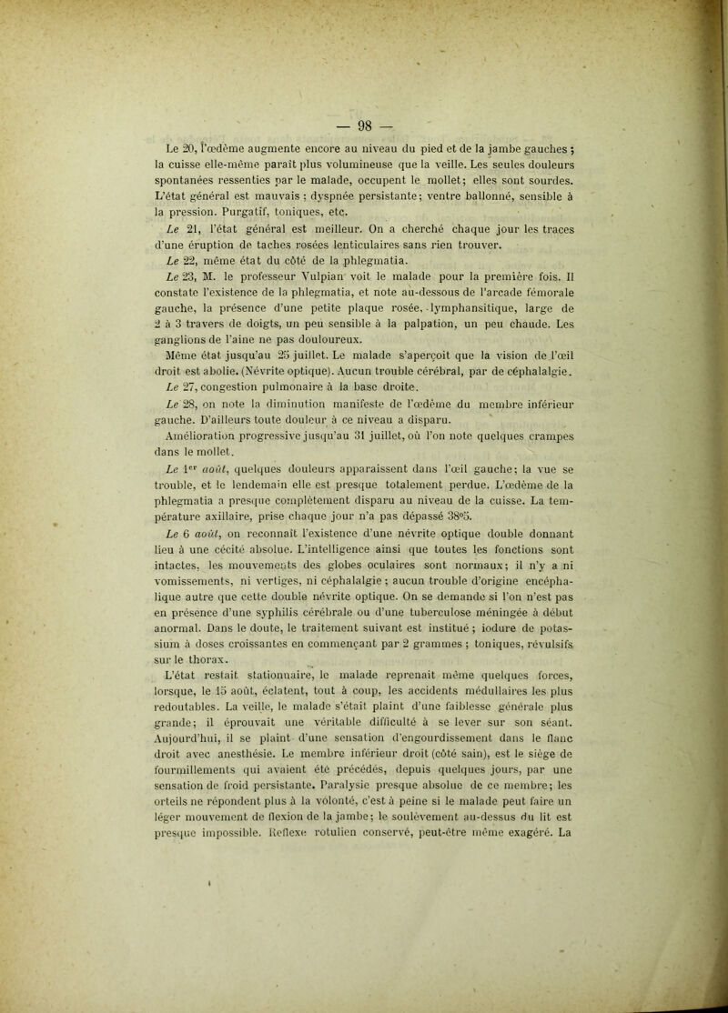 Le 20, l’œdème augmente encore au niveau du pied et de la jambe gauches ; la cuisse elle-même paraît plus volumineuse que la veille. Les seules douleurs spontanées ressenties par le malade, occupent le mollet; elles sont sourdes. L’état général est mauvais ; dyspnée persistante; ventre ballonné, sensible à la pression. Purgatif, toniques, etc. Le 21, l’état général est meilleur. On a cherché chaque jour les traces d'une éruption de taches rosées lenticulaires sans rien trouver. Le 22, même état du côté de la phlegmatia. Le 23, M. le professeur Vulpian voit le malade pour la première fois. II constate l'existence de la phlegmatia, et note au-dessous de l'arcade fémorale gauche, la présence d’une petite plaque rosée, -lymphansitique, large de 2 à 3 travers de doigts, un peu sensible à la palpation, un peu chaude. Les ganglions de l’aine ne pas douloureux. Même état jusqu’au 25 juillet. Le malade s’aperçoit que la vision de l’œil droit est abolie. (Névrite optique). Aucun trouble cérébral, par de céphalalgie. Le 27, congestion pulmonaire à la base droite. Le 28, on note la diminution manifeste de l’œdème du membre inférieur gauche. D’ailleurs toute douleur à ce niveau a disparu. Amélioration progressive jusqu’au 31 juillet, où l’on note quelques crampes dans le mollet. Le 1er août, quelques douleurs apparaissent dans l’œil gauche; la vue se trouble, et le lendemain elle est presque totalement perdue. L’œdème de la phlegmatia a presque complètement disparu au niveau de la cuisse. La tem- pérature axillaire, prise chaque jour n’a pas dépassé 38°5. Le 6 août, on reconnaît l’existence d’une névrite optique double donnant lieu à une cécité absolue. L’intelligence ainsi que toutes les fonctions sont intactes, les mouvements des globes oculaires sont normaux; il n’y a ni vomissements, ni vertiges, ni céphalalgie ; aucun trouble d’origine encépha- lique autre que cette double névrite optique. On se demande si l’on n’est pas en présence d’une syphilis cérébrale ou d’une tuberculose méningée à début anormal. Dans le doute, le traitement suivant est institué ; iodure de potas- sium à doses croissantes en commençant par 2 grammes ; toniques, révulsifs sur le thorax. L’état restait stationnaire, le malade reprenait même quelques forces, lorsque, le 15 août, éclatent, tout à coup, les accidents médullaires les plus redoutables. La veille, le malade s’était plaint d’une faiblesse générale plus grande; il éprouvait une véritable difficulté à se lever sur son séant. Aujourd’hui, il se plaint d’une sensation d’engourdissement dans le flanc droit avec anesthésie. Le membre inférieur droit (côté sain), est le siège de fourmillements qui avaient été précédés, depuis quelques jours, par une sensation de froid persistante. Paralysie presque absolue de ce membre; les orteils ne répondent plus à la volonté, c’est à peine si le malade peut faire un léger mouvement de flexion de la jambe; le soulèvement au-dessus du lit est presque impossible. Reflexe rotulicn conservé, peut-être même exagéré. La
