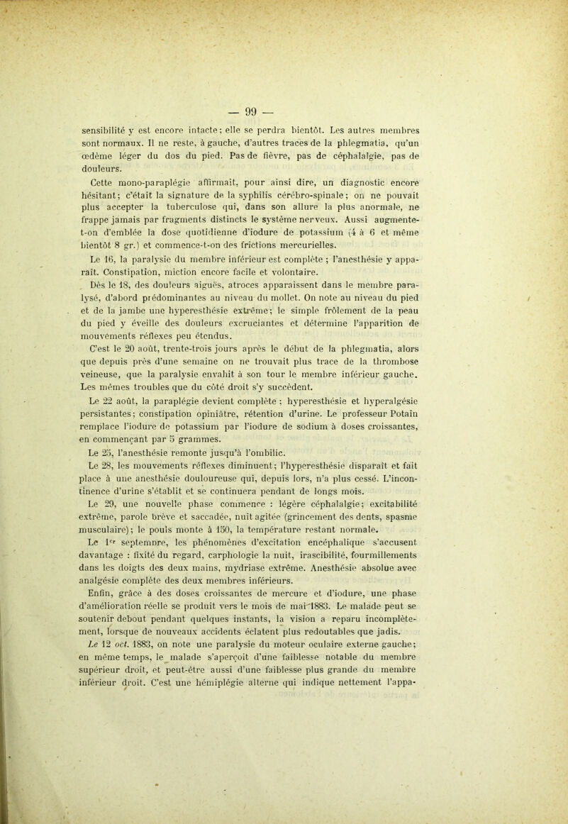 sensibilité y est encore intacte; elle se perdra bientôt. Les autres membres sont normaux. Il ne reste, à gauche, d'autres traces de la phlegmatia, qu’un œdème léger du dos du pied. Pas de fièvre, pas de céphalalgie, pas de douleurs. Cette mono-paraplégie affirmait, pour ainsi dire, un diagnostic encore hésitant; c’était la signature de la syphilis cérébro-spinale; on ne pouvait plus accepter la tuberculose qui, dans son allure la plus anormale, ne frappe jamais par fragments distincts le système nerveux. Aussi augmente- t-on d’emblée la dose quotidienne d’iodure de potassium (4 à 6 et même bientôt 8 gr.) et commence-t-on des frictions mercurielles. Le 16, la paralysie du membre inférieur est complète ; l’anesthésie y appa- raît. Constipation, miction encore facile et volontaire. Dès le 18, des douleurs aiguës, atroces apparaissent dans le membre para- lysé, d’abord prédominantes au niveau du mollet. On note au niveau du pied et de la jambe une hyperesthésie extrême; le simple frôlement de la peau du pied y éveille des douleurs excruciantes et détermine l’apparition de mouvements réflexes peu étendus. C’est le 20 août, trente-trois jours après le début de la phlegmatia, alors que depuis près d’une semaine on ne trouvait plus trace de la thrombose veineuse, que la paralysie envahit à son tour le membre inférieur gauche. Les mêmes troubles que du côté droit s’y succèdent. Le 22 août, la paraplégie devient complète ; hyperesthésie et hyperalgésie persistantes; constipation opiniâtre, rétention d’urine. Le professeur Potain remplace l’iodure de potassium par l’iodure de sodium à doses croissantes, en commençant par 5 grammes. Le 25, l’anesthésie remonte jusqu’à l’ombilic. Le 28, les mouvements réflexes diminuent; l’hyperesthésie disparaît et fait place à une anesthésie douloureuse qui, depuis lors, n’a plus cessé. L’incon- tinence d’urine s’établit et se continuera pendant de longs mois. Le 29, une nouvelle phase commence : légère céphalalgie; excitabilité extrême, parole brève et saccadée, nuit agitée (grincement des dents, spasme musculaire) ; le pouls monte à 150, la température restant normale. Le 1er septemDre, les phénomènes d’excitation encéphalique s’accusent davantage : fixité du regard, carphologie la nuit, irascibilité, fourmillements dans les doigts des deux mains, mydriase extrême. Anesthésie absolue avec analgésie complète des deux membres inférieurs. Enfin, grâce à des doses croissantes de mercure et d’iodure, une phase d’amélioration réelle se produit vers le mois de mai'1883. Le malade peut se soutenir debout pendant quelques instants, la vision a reparu incomplète- ment, lorsque de nouveaux accidents éclatent plus redoutables que jadis. Le 12 oct. 1883, on note une paralysie du moteur oculaire externe gauche; en même temps, le malade s’aperçoit d’une faiblesse notable du membre supérieur droit, et peut-être aussi d’une faiblesse plus grande du membre inférieur droit. C’est une hémiplégie alterne qui indique nettement l’appa-