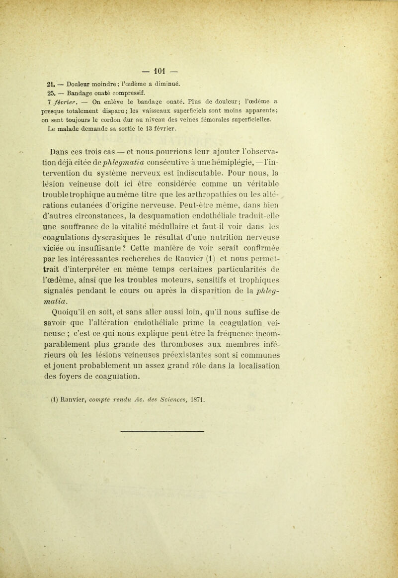 2i, — Douleur moindre ; l’œdème a diminué. 25. — Bandage ouaté compressif. 7 février. — On enlève le bandage ouaté. Plus de douleur; l’œdème a presque totalement disparu; les vaisseaux superficiels sont moins apparents; on sent toujours le cordon dur au niveau des veines fémorales superficielles. Le malade demande sa sortie le 13 février. Dans ces trois cas — et nous pourrions leur ajouter l’observa- tion déjà citée dephlegmatia consécutive à une hémiplégie, — l'in- tervention du système nerveux est indiscutable. Pour nous, la lésion veineuse doit ici être considérée comme un véritable trouble trophique aumème titre que les arthropatliies ou les alté- rations cutanées d’origine nerveuse. Peut-être même, dans bien d’autres circonstances, la desquamation endothéliale traduit-elle une souffrance de la vitalité médullaire et faut-il voir dans les coagulations dyscrasiques le résultat d’une nutrition nerveuse viciée ou insuffisante ? Cette manière de voir serait confirmée par les intéressantes recherches de Rauvier (1) et nous permet- trait d’interpréter en même temps certaines particularités de l’oedème, ainsi que les troubles moteurs, sensitifs et trophiques signalés pendant le cours ou après la disparition de la phleg- matia. Quoiqu'il en soit, et sans aller aussi loin, qu'il nous suffise de savoir que l’altération endothéliale prime la coagulation vei- neuse ; c’est ce qui nous explique peut-être la fréquence incom- parablement plus grande des thromboses aux membres infé- rieurs où les lésions veineuses préexistantes sont si communes et jouent probablement un assez grand rôle dans la localisation des foyers de coagulation. (1) Ranvier, compte rendu Ac. des Sciences, 187J.