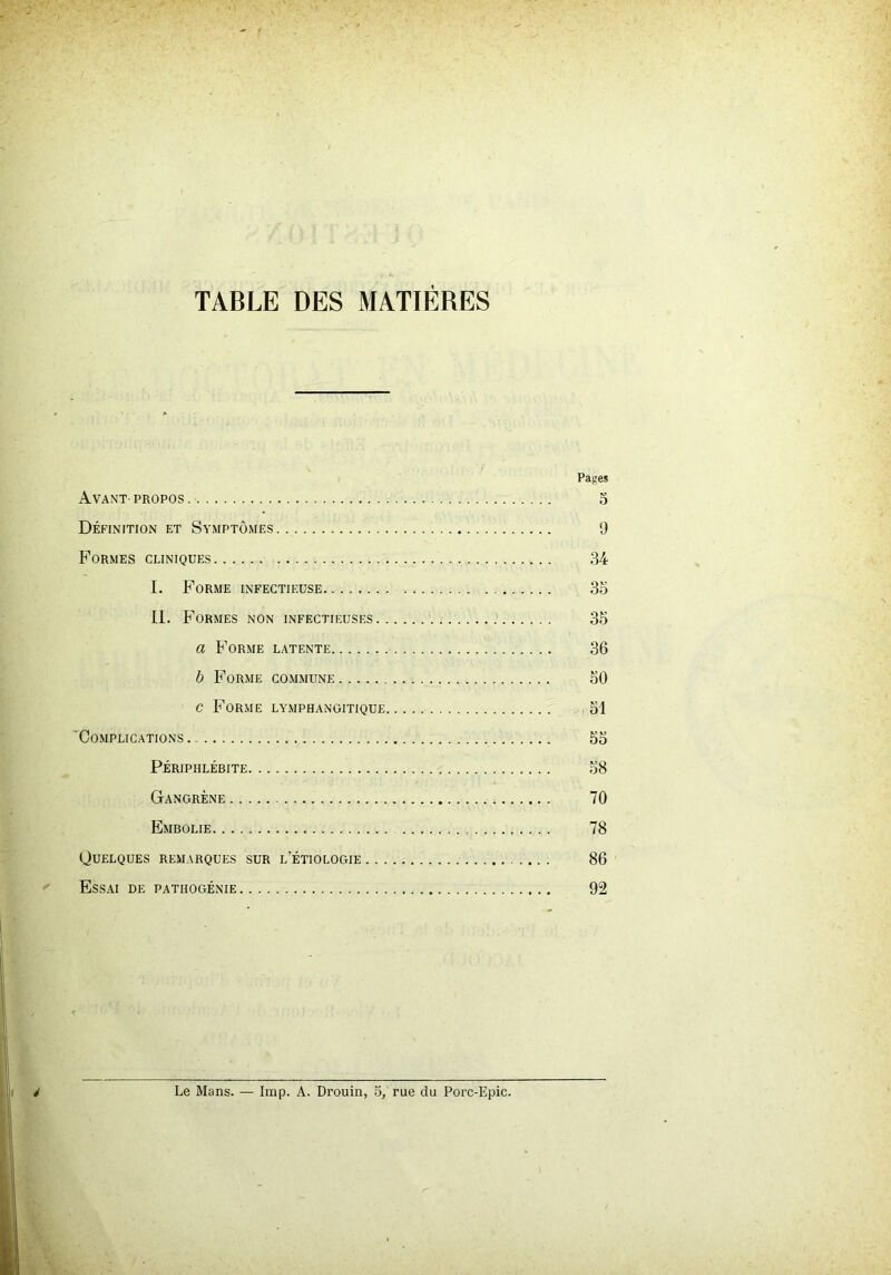 TABLE DES MATIÈRES Pages Avant-propos o Définition et Symptômes 9 Formes cliniques ,34 I. Forme infectieuse 35 IL Formes non infectieuses 35 a Forme latente 36 b Forme commune 50 c Forme lymphangitique 51 Complications 55 Périphlébite 58 Gangrène 70 Embolie 78 Quelques remarques sur l’étiologie 86 Essai de pathogénie 92