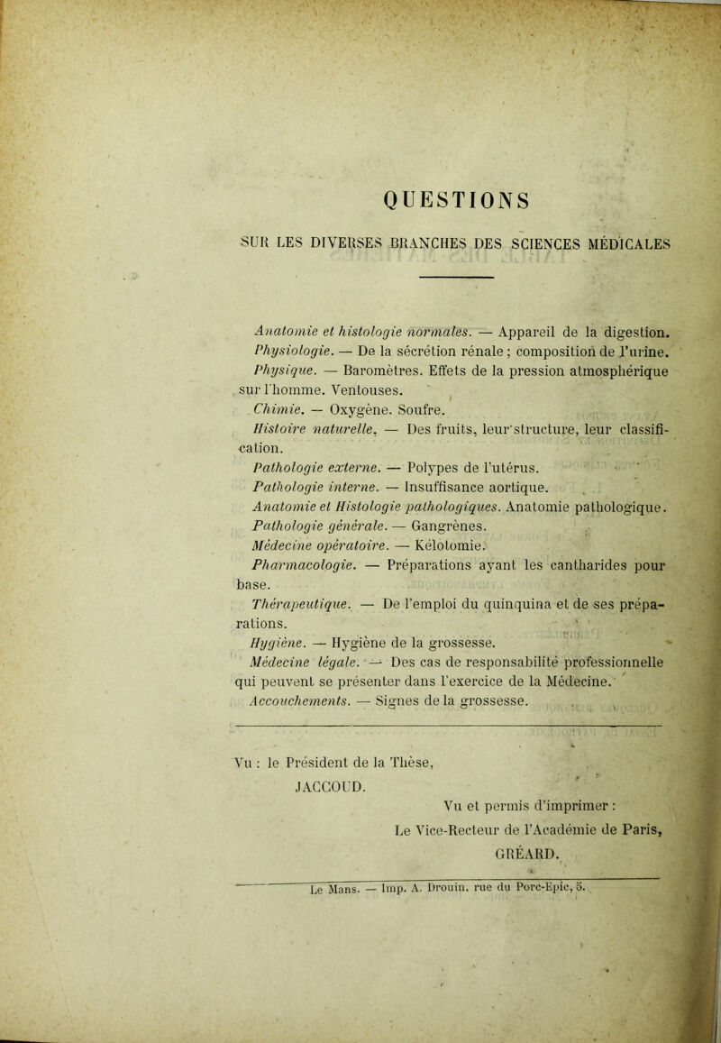 QUESTIONS SUR LES DIVERSES BRANCHES DES SCIENCES MÉDICALES Anatomie et histologie normales. — Appareil de la digestion. Physiologie. — De la sécrétion rénale ; composition de J’urine. Physique. — Baromètres. Effets de la pression atmosphérique sur l'homme. Ventouses. Chimie. — Oxygène. Soufre. Histoire naturelle. — Des fruits, leur'structure, leur classifi- cation. Pathologie externe. — Polypes de l’utérus. Pathologie interne. — Insuffisance aortique. Anatomie et Histologie pathologiques. Anatomie pathologique. Pathologie générale. — Gangrènes. Médecine opératoire. — Kélotomie. Pharmacologie. — Préparations ayant les cantharides pour base. Thérapeutique. — De l’emploi du quinquina et de ses prépa- rations. Hygiène. — Hygiène de la grossesse. Médecine légale. — Des cas de responsabilité professionnelle qui peuvent se présenter dans l’exercice de la Médecine. Accouchements. — Signes delà grossesse. Vu : le Président de la Thèse, JACCOUD. Vu et permis d’imprimer : Le Vice-Recteur de P Académie de Paris, GRÉARD.