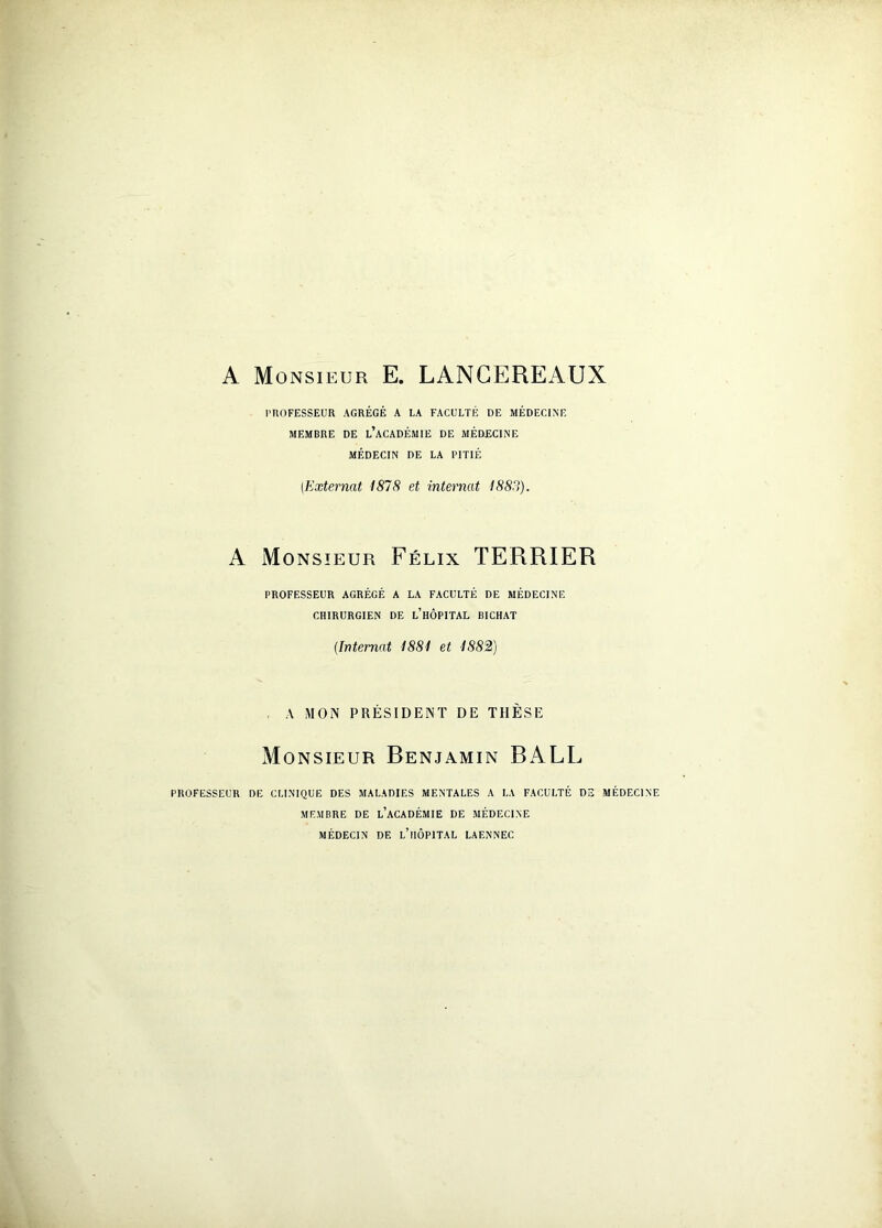 A Monsieur E. LANCEREAUX PROFESSEUR AGRÉGÉ A LA FACULTÉ DE MÉDECINE MEMBRE DE L’ACADÉMIE DE MÉDECINE MÉDECIN DE LA PITIÉ (Externat 1878 et internat 1883). A Monsieur Félix TERRIER PROFESSEUR AGRÉGÉ A LA FACULTÉ DE MÉDECINE CHIRURGIEN DE L’HÔPITAL BICHAT (Internat 1881 et 1882) A MON PRÉSIDENT DE THÈSE Monsieur Renjamin BALL PROFESSEUR DE CLINIQUE DES MALADIES MENTALES A LA FACULTÉ DS MÉDECINE MEMBRE DE L’ACADÉMIE DE MÉDECINE MÉDECIN DE L’HÔPITAL LAENNEC