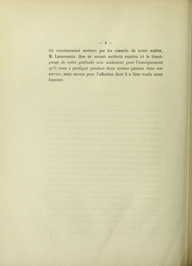 été constamment soutenu par les conseils de notre maître, M. Lancereaux. Que ce savant médecin reçoive ici le témoi- gnage de notre gratitude non seulement pour l’enseignement qu’il nous a prodigué pendant deux années passées dans son service, mais encore pour l’affection dont il a bien voulu nous honorer.