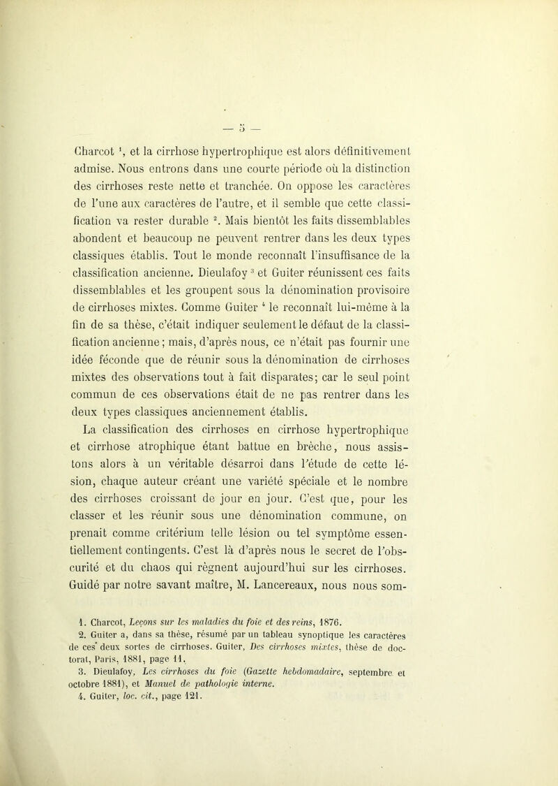 Charcot et la cirrhose hypertrophique est alors définitivement admise. Nous entrons dans une courte période où la distinction des cirrhoses reste nette et tranchée. On oppose les caractères de l’une aux caractères de l’autre, et il semble que cette classi- fication va rester durable 1 2. Mais bientôt les faits dissemblables abondent et beaucoup ne peuvent rentrer dans les deux types classiques établis. Tout le monde reconnaît l’insuffisance de la classification ancienne. Dieulafoy3 et Guiter réunissent ces faits dissemblables et les groupent sous la dénomination provisoire de cirrhoses mixtes. Comme Guiter 4 le reconnaît lui-même à la fin de sa thèse, c’était indiquer seulement le défaut de la classi- fication ancienne ; mais, d’après nous, ce n’était pas fournir une idée féconde que de réunir sous la dénomination de cirrhoses mixtes des observations tout à fait disparates; car le seul point commun de ces observations était de ne pas rentrer dans les deux types classiques anciennement établis. La classification des cirrhoses en cirrhose hypertrophique et cirrhose atrophique étant battue en brèche, nous assis- tons alors à un véritable désarroi dans l'étude de cette lé- sion, chaque auteur créant une variété spéciale et le nombre des cirrhoses croissant de jour en jour. C’est que, pour les classer et les réunir sous une dénomination commune, on prenait comme critérium telle lésion ou tel symptôme essen- tiellement contingents. C’est là d’après nous le secret de l'obs- curité et du chaos qui régnent aujourd’hui sur les cirrhoses. Guidé par notre savant maître, M. Lancereaux, nous nous som- 1. Charcot, Leçons sur les maladies du foie et des reins, 1876. 2. Guiter a, dans sa thèse, résumé par un tableau synoptique les caractères de ces* deux sortes de cirrhoses. Guiter, Des cirrhoses mixtes, thèse de doc- torat, Paris, 1881, page 11. 3. Dieulafoy, Les cirrhoses du foie (Gazette hebdomadaire, septembre et octobre 1881), et Manuel de pathologie interne. 4. Guiter, loc. cit., page 121.